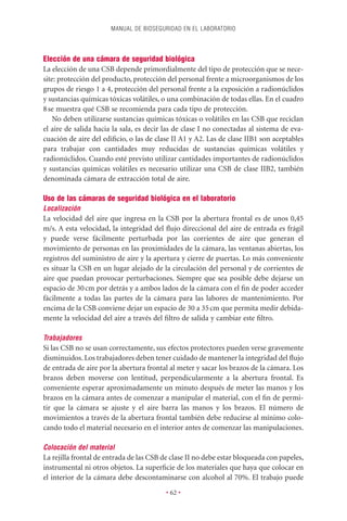 MANUAL DE BIOSEGURIDAD EN EL LABORATORIO




Elección de una cámara de seguridad biológica
La elección de una CSB depende primordialmente del tipo de protección que se nece-
site: protección del producto, protección del personal frente a microorganismos de los
grupos de riesgo 1 a 4, protección del personal frente a la exposición a radionúclidos
y sustancias químicas tóxicas volátiles, o una combinación de todas ellas. En el cuadro
8 se muestra qué CSB se recomienda para cada tipo de protección.
    No deben utilizarse sustancias químicas tóxicas o volátiles en las CSB que reciclan
el aire de salida hacia la sala, es decir las de clase I no conectadas al sistema de eva-
cuación de aire del ediﬁcio, o las de clase II A1 y A2. Las de clase IIB1 son aceptables
para trabajar con cantidades muy reducidas de sustancias químicas volátiles y
radionúclidos. Cuando esté previsto utilizar cantidades importantes de radionúclidos
y sustancias químicas volátiles es necesario utilizar una CSB de clase IIB2, también
denominada cámara de extracción total de aire.

Uso de las cámaras de seguridad biológica en el laboratorio
Localización
La velocidad del aire que ingresa en la CSB por la abertura frontal es de unos 0,45
m/s. A esta velocidad, la integridad del ﬂujo direccional del aire de entrada es frágil
y puede verse fácilmente perturbada por las corrientes de aire que generan el
movimiento de personas en las proximidades de la cámara, las ventanas abiertas, los
registros del suministro de aire y la apertura y cierre de puertas. Lo más conveniente
es situar la CSB en un lugar alejado de la circulación del personal y de corrientes de
aire que puedan provocar perturbaciones. Siempre que sea posible debe dejarse un
espacio de 30 cm por detrás y a ambos lados de la cámara con el ﬁn de poder acceder
fácilmente a todas las partes de la cámara para las labores de mantenimiento. Por
encima de la CSB conviene dejar un espacio de 30 a 35 cm que permita medir debida-
mente la velocidad del aire a través del ﬁltro de salida y cambiar este ﬁltro.

Trabajadores
Si las CSB no se usan correctamente, sus efectos protectores pueden verse gravemente
disminuidos. Los trabajadores deben tener cuidado de mantener la integridad del ﬂujo
de entrada de aire por la abertura frontal al meter y sacar los brazos de la cámara. Los
brazos deben moverse con lentitud, perpendicularmente a la abertura frontal. Es
conveniente esperar aproximadamente un minuto después de meter las manos y los
brazos en la cámara antes de comenzar a manipular el material, con el ﬁn de permi-
tir que la cámara se ajuste y el aire barra las manos y los brazos. El número de
movimientos a través de la abertura frontal también debe reducirse al mínimo colo-
cando todo el material necesario en el interior antes de comenzar las manipulaciones.

Colocación del material
La rejilla frontal de entrada de las CSB de clase II no debe estar bloqueada con papeles,
instrumental ni otros objetos. La superﬁcie de los materiales que haya que colocar en
el interior de la cámara debe descontaminarse con alcohol al 70%. El trabajo puede
                                          • 62 •
 