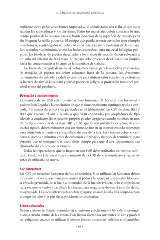 10. CÁMARAS DE SEGURIDAD BIOLÓGICA



realizarse sobre paños absorbentes empapados de desinfectante con el ﬁn de que éstos
recojan las salpicaduras y los derrames. Todos los materiales deben colocarse lo más
dentro posible de la cámara, hacia el borde posterior de la superﬁcie de trabajo, pero
sin bloquear la rejilla posterior. El equipo que pueda generar aerosoles (por ejemplo
mezcladoras, centrifugadoras) debe colocarse hacia la parte posterior de la cámara.
Los artículos voluminosos, como las bolsas especíﬁcas para material biológico peli-
groso, las bandejas de pipetas desechadas y los frascos de succión deben colocarse a
un lado del interior de la cámara. El trabajo debe proceder desde las zonas limpias
hacia las contaminadas a lo largo de la superﬁcie de trabajo.
   Las bolsas de recogida de material biológico peligroso para la autoclave y la bandeja
de recogida de pipetas no deben colocarse fuera de la cámara. Los frecuentes
movimientos de entrada y salida necesarios para utilizar estos recipientes perturban
la barrera de aire de la cámara y puede poner en peligro la protección tanto del per-
sonal como del producto.

Operación y mantenimiento
La mayoría de las CSB están diseñadas para funcionar 24 horas al día; los investi-
gadores han llegado a la conclusión de que el funcionamiento continuo ayuda a con-
trolar los niveles de polvo y de partículas en el laboratorio. Las CSB de clase IIA1 y
IIA2 que evacuan el aire a la sala o que están conectadas por acopladores de tipo
«dedal» a conductos de extracción propios pueden apagarse cuando no están en uso.
Otros tipos, como las de la clase IIB1 y IIB2, que tienen instalaciones a base de con-
ductos rígidos, deben mantener una corriente de aire en su interior en todo momento
para contribuir a mantener el equilibrio del aire de la sala. Las cámaras deben encen-
derse al menos 5 minutos antes de comenzar el trabajo y después de terminarlo para
permitir que se «purguen», es decir, dejar tiempo para que el aire contaminado sea
eliminado del entorno de la cámara.
   Todas las reparaciones que se hagan en una CSB debe realizarlas un técnico caliﬁ-
cado. Cualquier fallo en el funcionamiento de la CSB debe comunicarse y repararse
antes de utilizarla de nuevo.

Luz ultravioleta
Las CSB no necesitan lámparas de luz ultravioleta. Si se utilizan, las lámparas deben
limpiarse una vez a la semana para quitar el polvo y la suciedad que puedan bloquear
la eﬁcacia germicida de la luz. La intensidad de la luz ultravioleta debe comprobarse
cada vez que se vuelve a certiﬁcar la cámara para asegurarse de que la emisión de luz
es apropiada. Las luces ultravioletas deben apagarse cuando la sala está ocupada, para
proteger los ojos y la piel de exposiciones involuntarias.

Llamas desnudas
Deben evitarse las llamas desnudas en el entorno prácticamente libre de microorga-
nismos creado dentro de la cámara. Esas llamas alteran las corrientes de aire y pueden
ser peligrosas cuando se utilizan al mismo tiempo sustancias volátiles e inﬂamables.

                                         • 63 •
 