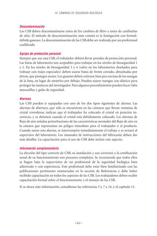 10. CÁMARAS DE SEGURIDAD BIOLÓGICA



Descontaminación
Las CSB deben descontaminarse antes de los cambios de ﬁltro y antes de cambiarlas
de sitio. El método de descontaminación más común es la fumigación con formal-
dehído gaseoso. La descontaminación de las CSB debe ser realizada por un profesional
cualiﬁcado.

Equipo de protección personal
Siempre que use una CSB, el trabajador deberá llevar prendas de protección personal.
Las batas de laboratorio son aceptables para trabajar en los niveles de bioseguridad 1
y 2. En los niveles de bioseguridad 3 y 4 (salvo en los laboratorios diseñados para
trabajar con trajes especiales) deben usarse batas de frente cerrado, abrochadas por
detrás, que protegen mejor. Los guantes deben estirarse bien por encima de las mangas
de la bata, en lugar de meterlos por debajo. Pueden usarse mangas con elástico para
proteger las muñecas del investigador. Para algunos procedimientos pueden hacer falta
mascarillas y gafas de seguridad.

Alarmas
Las CSB pueden ir equipadas con uno de los dos tipos siguientes de alarma. Las
alarmas de abertura, que sólo se encuentran en las cámaras que llevan ventanas de
cristal correderas; indican que el trabajador ha colocado el cristal en posición in-
correcta, y se detienen cuando el cristal está debidamente colocado. Las alarmas de
ﬂujo de aire señalan perturbaciones de las características normales del ﬂujo de aire en
la cámara que representan un peligro inmediato para el trabajador o el producto.
Cuando suene esta alarma, se interrumpirá inmediatamente el trabajo y se avisará al
supervisor del laboratorio. Los manuales de instrucciones del fabricante deben dar
más detalles. La capacitación para el uso de CSB debe incluir este aspecto.

Información complementaria
La elección del tipo correcto de CSB, su instalación y uso correctos y la certiﬁcación
anual de su funcionamiento son procesos complejos. Se recomienda que todos ellos
se hagan bajo la supervisión de un profesional de la seguridad biológica bien
adiestrado y con experiencia. Este profesional debe estar bien familiarizado con las
publicaciones pertinentes enumeradas en la sección de Referencias y debe haber
recibido capacitación en todos los aspectos de las CSB. Los trabajadores deben recibir
capacitación formal sobre el funcionamiento y el manejo de las CSB.
Si se desea más información, consúltense las referencias 5 y 7 a 16, y el capítulo 11.




                                         • 65 •
 