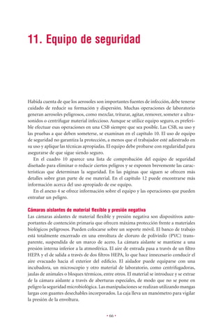 11. Equipo de seguridad




Habida cuenta de que los aerosoles son importantes fuentes de infección, debe tenerse
cuidado de reducir su formación y dispersión. Muchas operaciones de laboratorio
generan aerosoles peligrosos, como mezclar, triturar, agitar, remover, someter a ultra-
sonidos o centrifugar material infeccioso. Aunque se utilice equipo seguro, es preferi-
ble efectuar esas operaciones en una CSB siempre que sea posible. Las CSB, su uso y
las pruebas a que deben someterse, se examinan en el capítulo 10. El uso de equipo
de seguridad no garantiza la protección, a menos que el trabajador esté adiestrado en
su uso y aplique las técnicas apropiadas. El equipo debe probarse con regularidad para
asegurarse de que sigue siendo seguro.
   En el cuadro 10 aparece una lista de comprobación del equipo de seguridad
diseñado para eliminar o reducir ciertos peligros y se exponen brevemente las carac-
terísticas que determinan la seguridad. En las páginas que siguen se ofrecen más
detalles sobre gran parte de ese material. En el capítulo 12 puede encontrarse más
información acerca del uso apropiado de ese equipo.
   En el anexo 4 se ofrece información sobre el equipo y las operaciones que pueden
entrañar un peligro.

Cámaras aislantes de material ﬂexible y presión negativa
Las cámaras aislantes de material ﬂexible y presión negativa son dispositivos auto-
portantes de contención primaria que ofrecen máxima protección frente a materiales
biológicos peligrosos. Pueden colocarse sobre un soporte móvil. El banco de trabajo
está totalmente encerrado en una envoltura de cloruro de polivinilo (PVC) trans-
parente, suspendida de un marco de acero. La cámara aislante se mantiene a una
presión interna inferior a la atmosférica. El aire de entrada pasa a través de un ﬁltro
HEPA y el de salida a través de dos ﬁltros HEPA, lo que hace innecesario conducir el
aire evacuado hacia el exterior del ediﬁcio. El aislador puede equiparse con una
incubadora, un microscopio y otro material de laboratorio, como centrifugadoras,
jaulas de animales o bloques térmicos, entre otros. El material se introduce y se extrae
de la cámara aislante a través de aberturas especiales, de modo que no se pone en
peligro la seguridad microbiológica. Las manipulaciones se realizan utilizando mangas
largas con guantes desechables incorporados. La caja lleva un manómetro para vigilar
la presión de la envoltura.


                                         • 66 •
 