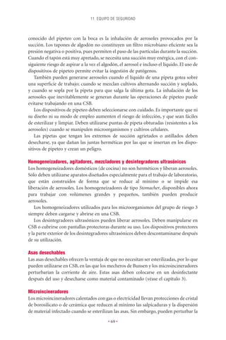 11. EQUIPO DE SEGURIDAD



conocido del pipeteo con la boca es la inhalación de aerosoles provocados por la
succión. Los tapones de algodón no constituyen un ﬁltro microbiano eﬁciente sea la
presión negativa o positiva, pues permiten el paso de las partículas durante la succión.
Cuando el tapón está muy apretado, se necesita una succión muy enérgica, con el con-
siguiente riesgo de aspirar a la vez el algodón, el aerosol e incluso el líquido. El uso de
dispositivos de pipeteo permite evitar la ingestión de patógenos.
    También pueden generarse aerosoles cuando el líquido de una pipeta gotea sobre
una superﬁcie de trabajo; cuando se mezclan cultivos alternando succión y soplado,
y cuando se sopla por la pipeta para que salga la última gota. La inhalación de los
aerosoles que inevitablemente se generan durante las operaciones de pipeteo puede
evitarse trabajando en una CSB.
    Los dispositivos de pipeteo deben seleccionarse con cuidado. Es importante que ni
su diseño ni su modo de empleo aumenten el riesgo de infección, y que sean fáciles
de esterilizar y limpiar. Deben utilizarse puntas de pipeta obturadas (resistentes a los
aerosoles) cuando se manipulen microorganismos y cultivos celulares.
    Las pipetas que tengan los extremos de succión agrietados o astillados deben
desecharse, ya que dañan las juntas herméticas por las que se insertan en los dispo-
sitivos de pipeteo y crean un peligro.

Homogeneizadores, agitadores, mezcladores y desintegradores ultrasónicos
Los homogeneizadores domésticos (de cocina) no son herméticos y liberan aerosoles.
Sólo deben utilizarse aparatos diseñados especialmente para el trabajo de laboratorio,
que están construidos de forma que se reduce al mínimo o se impide esa
liberación de aerosoles. Los homogeneizadores de tipo Stomacher, disponibles ahora
para trabajar con volúmenes grandes y pequeños, también pueden producir
aerosoles.
   Los homogeneizadores utilizados para los microorganismos del grupo de riesgo 3
siempre deben cargarse y abrirse en una CSB.
   Los desintegradores ultrasónicos pueden liberar aerosoles. Deben manipularse en
CSB o cubrirse con pantallas protectoras durante su uso. Los dispositivos protectores
y la parte exterior de los desintegradores ultrasónicos deben descontaminarse después
de su utilización.

Asas desechables
Las asas desechables ofrecen la ventaja de que no necesitan ser esterilizadas, por lo que
pueden utilizarse en CSB, en las que los mecheros de Bunsen y los microincineradores
perturbarían la corriente de aire. Estas asas deben colocarse en un desinfectante
después del uso y desecharse como material contaminado (véase el capítulo 3).

Microincineradores
Los microincineradores calentados con gas o electricidad llevan protecciones de cristal
de borosilicato o de cerámica que reducen al mínimo las salpicaduras y la dispersión
de material infectado cuando se esterilizan las asas. Sin embargo, pueden perturbar la

                                          • 69 •
 