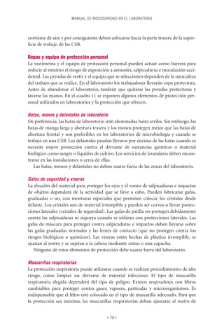 MANUAL DE BIOSEGURIDAD EN EL LABORATORIO



corriente de aire y por consiguiente deben colocarse hacia la parte trasera de la super-
ﬁcie de trabajo de las CSB.

Ropas y equipo de protección personal
La vestimenta y el equipo de protección personal pueden actuar como barrera para
reducir al mínimo el riesgo de exposición a aerosoles, salpicaduras e inoculación acci-
dental. Las prendas de vestir y el equipo que se seleccionen dependen de la naturaleza
del trabajo que se realice. En el laboratorio los trabajadores llevarán ropa protectora.
Antes de abandonar el laboratorio, tendrán que quitarse las prendas protectoras y
lavarse las manos. En el cuadro 11 se exponen algunos elementos de protección per-
sonal utilizados en laboratorios y la protección que ofrecen.

Batas, monos y delantales de laboratorio
De preferencia, las batas de laboratorio irán abotonadas hasta arriba. Sin embargo, las
batas de manga larga y abertura trasera y los monos protegen mejor que las batas de
abertura frontal y son preferibles en los laboratorios de microbiología y cuando se
trabaja en una CSB. Los delantales pueden llevarse por encima de las batas cuando se
necesite mayor protección contra el derrame de sustancias químicas o material
biológico como sangre o líquidos de cultivo. Los servicios de lavandería deben encon-
trarse en las instalaciones o cerca de ellas.
   Las batas, monos y delantales no deben usarse fuera de las zonas del laboratorio.

Gafas de seguridad y viseras
La elección del material para proteger los ojos y el rostro de salpicaduras e impactos
de objetos dependerá de la actividad que se lleve a cabo. Pueden fabricarse gafas,
graduadas o no, con monturas especiales que permiten colocar los cristales desde
delante. Los cristales son de material irrompible y pueden ser curvos o llevar protec-
ciones laterales (cristales de seguridad). Las gafas de patilla no protegen debidamente
contra las salpicaduras ni siquiera cuando se utilizan con protecciones laterales. Las
gafas de máscara para proteger contra salpicaduras e impactos deben llevarse sobre
las gafas graduadas normales y las lentes de contacto (que no protegen contra los
riesgos biológicos o químicos). Las viseras están hechas de plástico irrompible, se
ajustan al rostro y se sujetan a la cabeza mediante cintas o una capucha.
   Ninguno de estos elementos de protección debe usarse fuera del laboratorio.

Mascarillas respiratorias
La protección respiratoria puede utilizarse cuando se realizan procedimientos de alto
riesgo, como limpiar un derrame de material infeccioso. El tipo de mascarilla
respiratoria elegida dependerá del tipo de peligro. Existen respiradores con ﬁltros
cambiables para proteger contra gases, vapores, partículas y microorganismos. Es
indispensable que el ﬁltro esté colocado en el tipo de mascarilla adecuado. Para que
la protección sea máxima, las mascarillas respiratorias deben ajustarse al rostro de


                                         • 70 •
 