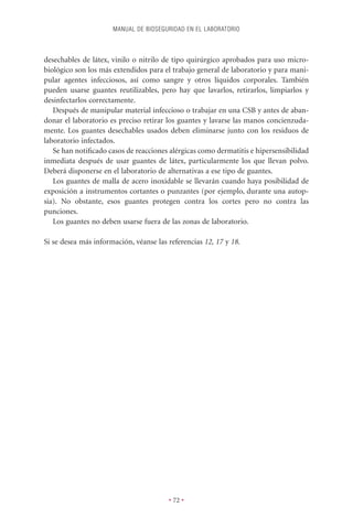 MANUAL DE BIOSEGURIDAD EN EL LABORATORIO



desechables de látex, vinilo o nitrilo de tipo quirúrgico aprobados para uso micro-
biológico son los más extendidos para el trabajo general de laboratorio y para mani-
pular agentes infecciosos, así como sangre y otros líquidos corporales. También
pueden usarse guantes reutilizables, pero hay que lavarlos, retirarlos, limpiarlos y
desinfectarlos correctamente.
   Después de manipular material infeccioso o trabajar en una CSB y antes de aban-
donar el laboratorio es preciso retirar los guantes y lavarse las manos concienzuda-
mente. Los guantes desechables usados deben eliminarse junto con los residuos de
laboratorio infectados.
   Se han notiﬁcado casos de reacciones alérgicas como dermatitis e hipersensibilidad
inmediata después de usar guantes de látex, particularmente los que llevan polvo.
Deberá disponerse en el laboratorio de alternativas a ese tipo de guantes.
   Los guantes de malla de acero inoxidable se llevarán cuando haya posibilidad de
exposición a instrumentos cortantes o punzantes (por ejemplo, durante una autop-
sia). No obstante, esos guantes protegen contra los cortes pero no contra las
punciones.
   Los guantes no deben usarse fuera de las zonas de laboratorio.

Si se desea más información, véanse las referencias 12, 17 y 18.




                                        • 72 •
 