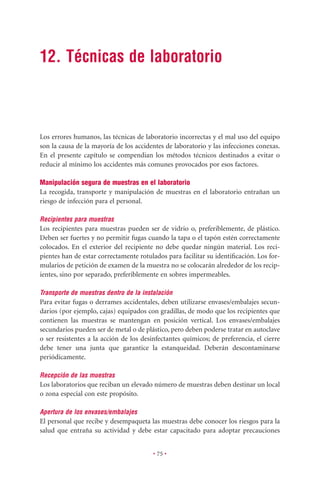 12. Técnicas de laboratorio



Los errores humanos, las técnicas de laboratorio incorrectas y el mal uso del equipo
son la causa de la mayoría de los accidentes de laboratorio y las infecciones conexas.
En el presente capítulo se compendian los métodos técnicos destinados a evitar o
reducir al mínimo los accidentes más comunes provocados por esos factores.

Manipulación segura de muestras en el laboratorio
La recogida, transporte y manipulación de muestras en el laboratorio entrañan un
riesgo de infección para el personal.

Recipientes para muestras
Los recipientes para muestras pueden ser de vidrio o, preferiblemente, de plástico.
Deben ser fuertes y no permitir fugas cuando la tapa o el tapón estén correctamente
colocados. En el exterior del recipiente no debe quedar ningún material. Los reci-
pientes han de estar correctamente rotulados para facilitar su identiﬁcación. Los for-
mularios de petición de examen de la muestra no se colocarán alrededor de los recip-
ientes, sino por separado, preferiblemente en sobres impermeables.

Transporte de muestras dentro de la instalación
Para evitar fugas o derrames accidentales, deben utilizarse envases/embalajes secun-
darios (por ejemplo, cajas) equipados con gradillas, de modo que los recipientes que
contienen las muestras se mantengan en posición vertical. Los envases/embalajes
secundarios pueden ser de metal o de plástico, pero deben poderse tratar en autoclave
o ser resistentes a la acción de los desinfectantes químicos; de preferencia, el cierre
debe tener una junta que garantice la estanqueidad. Deberán descontaminarse
periódicamente.

Recepción de las muestras
Los laboratorios que reciban un elevado número de muestras deben destinar un local
o zona especial con este propósito.

Apertura de los envases/embalajes
El personal que recibe y desempaqueta las muestras debe conocer los riesgos para la
salud que entraña su actividad y debe estar capacitado para adoptar precauciones


                                         • 75 •
 