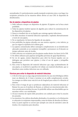 MANUAL DE BIOSEGURIDAD EN EL LABORATORIO



normalizadas (2), particularmente cuando manipule recipientes rotos o con fugas. Los
recipientes primarios de las muestras deben abrirse en una CSB. Se dispondrá de
desinfectantes.

Uso de pipetas y dispositivos de pipeteo
 1. Debe utilizarse siempre un dispositivo de pipeteo. El pipeteo con la boca estará
    prohibido.
 2. Todas las pipetas tendrán tapones de algodón para reducir la contaminación de
    los dispositivos de pipeteo.
 3. Nunca se insuﬂará aire en un líquido que contenga agentes infecciosos.
 4. No debe mezclarse el material infeccioso aspirando y soplando alternativamente
    a través de una pipeta.
 5. No se expulsarán a la fuerza los líquidos de una pipeta.
 6. Son preferibles las pipetas aforadas con una muesca superior y otra inferior, ya
    que no exigen la expulsión de la última gota.
 7. Las pipetas contaminadas deben sumergirse completamente en un desinfectante
    adecuado contenido en un recipiente irrompible y permanecer en él durante un
    tiempo suﬁciente antes de tirarlas.
 8. Debe colocarse un recipiente para las pipetas usadas dentro (no fuera) de la CSB.
 9. No deben utilizarse para pipetear jeringuillas provistas de aguja hipodérmica.
10 En vez de agujas, existen dispositivos para abrir los frascos tapados con un
    diafragma que permiten usar pipetas y evitar el uso de agujas y jeringuillas
    hipodérmicas.
11. Para evitar la dispersión del material infeccioso que caiga accidentalmente de
    una pipeta, se recubrirá la superﬁcie de trabajo con material absorbente, que se
    desechará como residuo infeccioso una vez utilizado.

Técnicas para evitar la dispersión de material infeccioso
 1. A ﬁn de evitar que su carga caiga prematuramente, las asas microbiológicas deben
    tener un diámetro de 2–3 mm y terminar en un anillo completamente cerrado.
    Los mangos no deben tener más de 6 cm de longitud para reducir la vibración al
    mínimo.
 2. Para evitar el riesgo de que se produzcan salpicaduras de material infeccioso al
    ﬂamear las asas en el mechero de Bunsen, se utilizará un microincinerador eléc-
    trico cerrado para esterilizar las asas. Es preferible utilizar asas desechables que no
    necesitan volver a ser esterilizadas.
 3. Al secar muestras de esputo debe procederse con cuidado para evitar la creación
    de aerosoles.
 4. Las muestras y los cultivos desechados destinados a la autoclave o a la eliminación
    se colocarán en recipientes impermeables, como las bolsas de desechos de labora-
    torio. La parte superior se cerrará (por ejemplo con cinta de autoclave) antes de
    tirarlas a los recipientes para desechos.


                                          • 76 •
 