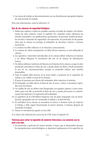 12. TÉCNICAS DE LABORATORIO



 5. Las zonas de trabajo se descontaminarán con un desinfectante apropiado después
    de cada periodo de trabajo.
Para más información, véase la referencia 12.

Uso de las cámaras de seguridad biológica
 1. Habrá que explicar a todos los posibles usuarios el modo de empleo y las limita-
    ciones de estas cámaras (véase el capítulo 10), tomando como referencia las
    normas nacionales y las publicaciones pertinentes. El personal recibirá protoco-
    los escritos o manuales de seguridad o de operación. En particular, ha de quedar
    claro que la cámara no protege al trabajador de derrames, roturas o técnicas
    incorrectas.
 2. La cámara no debe utilizarse si no funciona correctamente.
 3. La ventana de vidrio transparente no debe abrirse mientras se está utilizando la
    cámara.
 4. Los aparatos y materiales introducidos en la cámara deben reducirse al mínimo
    y no deben bloquear la circulación del aire en la cámara de distribución
    trasera.
 5. No deben utilizarse mecheros de Bunsen en el interior de la cámara, ya que el calor
    producido perturbará el ﬂujo de aire y puede dañar los ﬁltros. Puede permitirse
    el uso de un microincinerador, aunque es preferible utilizar asas estériles
    desechables.
 6. Todo el trabajo debe hacerse en la zona media o posterior de la superﬁcie de
    trabajo y ser visible a través de la ventana.
 7. El paso de personas por detrás del trabajador debe reducirse al mínimo.
 8. El trabajador no debe alterar el ﬂujo de aire al sacar y volver a introducir repeti-
    das veces los brazos.
 9. Las rejillas de aire no deben estar bloqueadas con papeles, pipetas u otros mate-
    riales, pues con ello se perturba el ﬂujo de aire y puede provocarse la contami-
    nación del material y la exposición del trabajador.
10. La superﬁcie de la CSB deberá limpiarse con un paño empapado con un desin-
    fectante apropiado una vez terminado el trabajo y al ﬁnal del día.
11. El ventilador de la cámara se encenderá al menos 5 minutos antes de empezar
    el trabajo y debe seguir funcionando al menos durante 5 minutos después de
    concluido el trabajo.
12. Nunca se introducirán papeles en las CSB.
Si se desea más información acerca de las CSB, véase el capítulo 10.

Técnicas para evitar la ingestión de material infeccioso y su contacto con la
piel y los ojos
 1. Las partículas y gotículas de mayor tamaño (>5 mm) que se desprenden durante
    las manipulaciones microbiológicas se depositan rápidamente en la superﬁcie de


                                         • 77 •
 