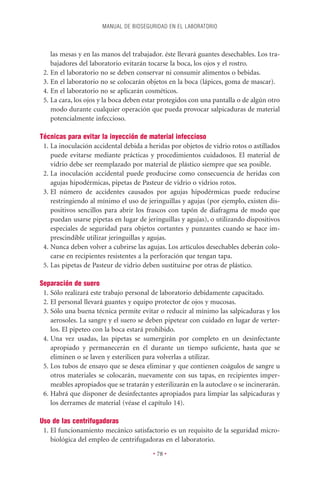 MANUAL DE BIOSEGURIDAD EN EL LABORATORIO



    las mesas y en las manos del trabajador. éste llevará guantes desechables. Los tra-
    bajadores del laboratorio evitarán tocarse la boca, los ojos y el rostro.
 2. En el laboratorio no se deben conservar ni consumir alimentos o bebidas.
 3. En el laboratorio no se colocarán objetos en la boca (lápices, goma de mascar).
 4. En el laboratorio no se aplicarán cosméticos.
 5. La cara, los ojos y la boca deben estar protegidos con una pantalla o de algún otro
    modo durante cualquier operación que pueda provocar salpicaduras de material
    potencialmente infeccioso.

Técnicas para evitar la inyección de material infeccioso
 1. La inoculación accidental debida a heridas por objetos de vidrio rotos o astillados
    puede evitarse mediante prácticas y procedimientos cuidadosos. El material de
    vidrio debe ser reemplazado por material de plástico siempre que sea posible.
 2. La inoculación accidental puede producirse como consecuencia de heridas con
    agujas hipodérmicas, pipetas de Pasteur de vidrio o vidrios rotos.
 3. El número de accidentes causados por agujas hipodérmicas puede reducirse
    restringiendo al mínimo el uso de jeringuillas y agujas (por ejemplo, existen dis-
    positivos sencillos para abrir los frascos con tapón de diafragma de modo que
    puedan usarse pipetas en lugar de jeringuillas y agujas), o utilizando dispositivos
    especiales de seguridad para objetos cortantes y punzantes cuando se hace im-
    prescindible utilizar jeringuillas y agujas.
 4. Nunca deben volver a cubrirse las agujas. Los artículos desechables deberán colo-
    carse en recipientes resistentes a la perforación que tengan tapa.
 5. Las pipetas de Pasteur de vidrio deben sustituirse por otras de plástico.

Separación de suero
 1. Sólo realizará este trabajo personal de laboratorio debidamente capacitado.
 2. El personal llevará guantes y equipo protector de ojos y mucosas.
 3. Sólo una buena técnica permite evitar o reducir al mínimo las salpicaduras y los
    aerosoles. La sangre y el suero se deben pipetear con cuidado en lugar de verter-
    los. El pipeteo con la boca estará prohibido.
 4. Una vez usadas, las pipetas se sumergirán por completo en un desinfectante
    apropiado y permanecerán en él durante un tiempo suﬁciente, hasta que se
    eliminen o se laven y esterilicen para volverlas a utilizar.
 5. Los tubos de ensayo que se desea eliminar y que contienen coágulos de sangre u
    otros materiales se colocarán, nuevamente con sus tapas, en recipientes imper-
    meables apropiados que se tratarán y esterilizarán en la autoclave o se incinerarán.
 6. Habrá que disponer de desinfectantes apropiados para limpiar las salpicaduras y
    los derrames de material (véase el capítulo 14).

Uso de las centrifugadoras
 1. El funcionamiento mecánico satisfactorio es un requisito de la seguridad micro-
    biológica del empleo de centrifugadoras en el laboratorio.

                                         • 78 •
 