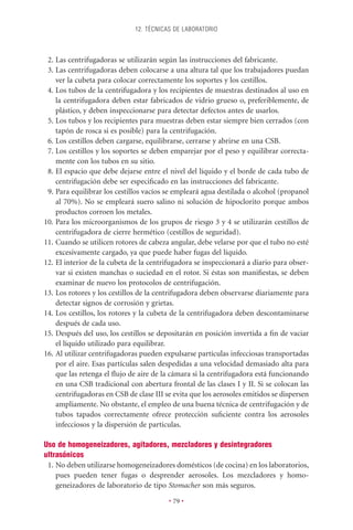 12. TÉCNICAS DE LABORATORIO



 2. Las centrifugadoras se utilizarán según las instrucciones del fabricante.
 3. Las centrifugadoras deben colocarse a una altura tal que los trabajadores puedan
    ver la cubeta para colocar correctamente los soportes y los cestillos.
 4. Los tubos de la centrifugadora y los recipientes de muestras destinados al uso en
    la centrifugadora deben estar fabricados de vidrio grueso o, preferiblemente, de
    plástico, y deben inspeccionarse para detectar defectos antes de usarlos.
 5. Los tubos y los recipientes para muestras deben estar siempre bien cerrados (con
    tapón de rosca si es posible) para la centrifugación.
 6. Los cestillos deben cargarse, equilibrarse, cerrarse y abrirse en una CSB.
 7. Los cestillos y los soportes se deben emparejar por el peso y equilibrar correcta-
    mente con los tubos en su sitio.
 8. El espacio que debe dejarse entre el nivel del líquido y el borde de cada tubo de
    centrifugación debe ser especiﬁcado en las instrucciones del fabricante.
 9. Para equilibrar los cestillos vacíos se empleará agua destilada o alcohol (propanol
    al 70%). No se empleará suero salino ni solución de hipoclorito porque ambos
    productos corroen los metales.
10. Para los microorganismos de los grupos de riesgo 3 y 4 se utilizarán cestillos de
    centrifugadora de cierre hermético (cestillos de seguridad).
11. Cuando se utilicen rotores de cabeza angular, debe velarse por que el tubo no esté
    excesivamente cargado, ya que puede haber fugas del líquido.
12. El interior de la cubeta de la centrifugadora se inspeccionará a diario para obser-
    var si existen manchas o suciedad en el rotor. Si éstas son maniﬁestas, se deben
    examinar de nuevo los protocolos de centrifugación.
13. Los rotores y los cestillos de la centrifugadora deben observarse diariamente para
    detectar signos de corrosión y grietas.
14. Los cestillos, los rotores y la cubeta de la centrifugadora deben descontaminarse
    después de cada uso.
15. Después del uso, los cestillos se depositarán en posición invertida a ﬁn de vaciar
    el líquido utilizado para equilibrar.
16. Al utilizar centrifugadoras pueden expulsarse partículas infecciosas transportadas
    por el aire. Esas partículas salen despedidas a una velocidad demasiado alta para
    que las retenga el ﬂujo de aire de la cámara si la centrifugadora está funcionando
    en una CSB tradicional con abertura frontal de las clases I y II. Si se colocan las
    centrifugadoras en CSB de clase III se evita que los aerosoles emitidos se dispersen
    ampliamente. No obstante, el empleo de una buena técnica de centrifugación y de
    tubos tapados correctamente ofrece protección suﬁciente contra los aerosoles
    infecciosos y la dispersión de partículas.

Uso de homogeneizadores, agitadores, mezcladores y desintegradores
ultrasónicos
 1. No deben utilizarse homogeneizadores domésticos (de cocina) en los laboratorios,
    pues pueden tener fugas o desprender aerosoles. Los mezcladores y homo-
    geneizadores de laboratorio de tipo Stomacher son más seguros.

                                         • 79 •
 