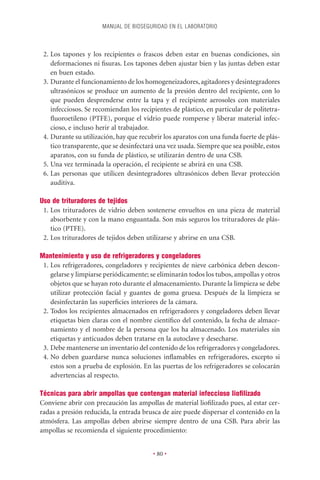 MANUAL DE BIOSEGURIDAD EN EL LABORATORIO



 2. Los tapones y los recipientes o frascos deben estar en buenas condiciones, sin
    deformaciones ni ﬁsuras. Los tapones deben ajustar bien y las juntas deben estar
    en buen estado.
 3. Durante el funcionamiento de los homogeneizadores, agitadores y desintegradores
    ultrasónicos se produce un aumento de la presión dentro del recipiente, con lo
    que pueden desprenderse entre la tapa y el recipiente aerosoles con materiales
    infecciosos. Se recomiendan los recipientes de plástico, en particular de politetra-
    ﬂuoroetileno (PTFE), porque el vidrio puede romperse y liberar material infec-
    cioso, e incluso herir al trabajador.
 4. Durante su utilización, hay que recubrir los aparatos con una funda fuerte de plás-
    tico transparente, que se desinfectará una vez usada. Siempre que sea posible, estos
    aparatos, con su funda de plástico, se utilizarán dentro de una CSB.
 5. Una vez terminada la operación, el recipiente se abrirá en una CSB.
 6. Las personas que utilicen desintegradores ultrasónicos deben llevar protección
    auditiva.

Uso de trituradores de tejidos
 1. Los trituradores de vidrio deben sostenerse envueltos en una pieza de material
    absorbente y con la mano enguantada. Son más seguros los trituradores de plás-
    tico (PTFE).
 2. Los trituradores de tejidos deben utilizarse y abrirse en una CSB.

Mantenimiento y uso de refrigeradores y congeladores
 1. Los refrigeradores, congeladores y recipientes de nieve carbónica deben descon-
    gelarse y limpiarse periódicamente; se eliminarán todos los tubos, ampollas y otros
    objetos que se hayan roto durante el almacenamiento. Durante la limpieza se debe
    utilizar protección facial y guantes de goma gruesa. Después de la limpieza se
    desinfectarán las superﬁcies interiores de la cámara.
 2. Todos los recipientes almacenados en refrigeradores y congeladores deben llevar
    etiquetas bien claras con el nombre cientíﬁco del contenido, la fecha de almace-
    namiento y el nombre de la persona que los ha almacenado. Los materiales sin
    etiquetas y anticuados deben tratarse en la autoclave y desecharse.
 3. Debe mantenerse un inventario del contenido de los refrigeradores y congeladores.
 4. No deben guardarse nunca soluciones inﬂamables en refrigeradores, excepto si
    estos son a prueba de explosión. En las puertas de los refrigeradores se colocarán
    advertencias al respecto.

Técnicas para abrir ampollas que contengan material infeccioso lioﬁlizado
Conviene abrir con precaución las ampollas de material lioﬁlizado pues, al estar cer-
radas a presión reducida, la entrada brusca de aire puede dispersar el contenido en la
atmósfera. Las ampollas deben abrirse siempre dentro de una CSB. Para abrir las
ampollas se recomienda el siguiente procedimiento:


                                         • 80 •
 