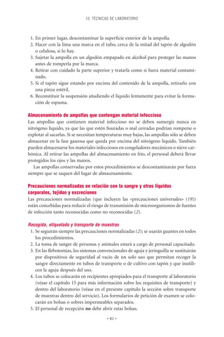 12. TÉCNICAS DE LABORATORIO



 1. En primer lugar, descontaminar la superﬁcie exterior de la ampolla.
 2. Hacer con la lima una marca en el tubo, cerca de la mitad del tapón de algodón
    o celulosa, si lo hay.
 3. Sujetar la ampolla en un algodón empapado en alcohol para proteger las manos
    antes de romperla por la marca.
 4. Retirar con cuidado la parte superior y tratarla como si fuera material contami-
    nado.
 5. Si el tapón sigue estando por encima del contenido de la ampolla, retirarlo con
    una pinza estéril.
 6. Reconstituir la suspensión añadiendo el líquido lentamente para evitar la forma-
    ción de espuma.

Almacenamiento de ampollas que contengan material infeccioso
Las ampollas que contienen material infeccioso no se deben sumergir nunca en
nitrógeno líquido, ya que las que estén ﬁsuradas o mal cerradas podrían romperse o
explotar al sacarlas. Si se necesitan temperaturas muy bajas, las ampollas sólo se deben
almacenar en la fase gaseosa que queda por encima del nitrógeno líquido. También
pueden almacenarse los materiales infecciosos en congeladores mecánicos o nieve car-
bónica. Al retirar las ampollas del almacenamiento en frío, el personal deberá llevar
protegidos los ojos y las manos.
   Las ampollas conservadas por estos procedimientos se descontaminarán por fuera
siempre que se saquen del lugar de almacenamiento.

Precauciones normalizadas en relación con la sangre y otros líquidos
corporales, tejidos y excreciones
Las precauciones normalizadas (que incluyen las «precauciones universales» (19))
están concebidas para reducir el riesgo de transmisión de microorganismos de fuentes
de infección tanto reconocidas como no reconocidas (2).

Recogida, etiquetado y transporte de muestras
 1. Se seguirán siempre las precauciones normalizadas (2); se usarán guantes en todos
    los procedimientos.
 2. La toma de sangre de personas y animales estará a cargo de personal capacitado.
 3. En las ﬂebotomías, los sistemas convencionales de aguja y jeringuilla se sustituirán
    por dispositivos de seguridad al vacío de un solo uso que permitan recoger la
    sangre directamente en tubos de transporte o de cultivo con tapón y que inutili-
    cen la aguja después del uso.
 4. Los tubos se colocarán en recipientes apropiados para el transporte al laboratorio
    (véase el capítulo 15 para más información sobre los requisitos de transporte) y
    dentro del laboratorio (véase en el presente capítulo la sección sobre transporte
    de muestras dentro del servicio). Los formularios de petición de examen se colo-
    carán en bolsas o sobres impermeables separados.
 5. El personal de recepción no debe abrir estas bolsas.

                                         • 81 •
 