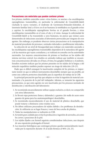 12. TÉCNICAS DE LABORATORIO




Precauciones con materiales que puedan contener priones
Los priones, también conocidos como «virus lentos», se asocian a las encefalopatías
espongiformes transmisibles, en particular la enfermedad de Creutzfeldt-Jakob
(incluida la nueva variante), el síndrome de Gerstmann-Sträussler-Scheinker, el
insomnio familiar letal y el kuru en el ser humano; la tembladera en el ganado ovino
y caprino; la encefalopatía espongiforme bovina en el ganado bovino, y otras
encefalopatías transmisibles en el reno, el alce y el visón. Aunque la enfermedad de
Creutzfeldt-Jakob se ha transmitido a seres humanos, no parece que existan casos
demostrados de infecciones asociadas al laboratorio provocadas por ninguno de esos
agentes. Sin embargo, es prudente observar ciertas precauciones en la manipulación
de material procedente de personas y animales infectados o posiblemente infectados.
    La selección de un nivel de bioseguridad para trabajar con materiales asociados a
las encefalopatías espongiformes transmisibles dependerá de la naturaleza del agente
y de las muestras que vayan a estudiarse, y se realizará en consulta con las autoridades
nacionales. Las mayores concentraciones de priones se localizan en los tejidos del
sistema nervioso central. Los estudios en animales indican que también se encuen-
tran concentraciones elevadas en el bazo, el timo, los ganglios linfáticos y el pulmón.
Estudios recientes indican que los priones presentes en los tejidos de la lengua y del
músculo esquelético también pueden suponer un riesgo de infección (20–23).
    Dado que es difícil conseguir la inactivación completa de los priones, es impor-
tante insistir en que se utilicen instrumentos desechables siempre que sea posible, así
como una cubierta protectora desechable para la superﬁcie de trabajo de la CSB.
    La principal precaución que hay que adoptar es evitar la ingestión de material con-
taminado y la punción de la piel del trabajador. Además, se tomarán las siguientes
precauciones, ya que estos agentes no son inactivados por los procesos normales de
desinfección y esterilización del laboratorio:
 1. Se recomienda encarecidamente utilizar equipo exclusivo, es decir, no compartido
    con otros laboratorios.
 2. Se llevará ropa protectora (batas y delantales) y guantes (de malla de acero entre
    guantes de goma para los anatomopatólogos) desechables.
 3. Se recomienda encarecidamente el uso de material de plástico desechable, que
    puede tratarse y eliminarse como residuo seco.
 4. No deben utilizarse procesadores de tejidos debido a los problemas de desinfec-
    ción. Se utilizarán en su lugar frascos y vasos de boca ancha de plástico.
 5. Todas las manipulaciones se realizarán en CSB.
 6. Se tendrá gran cuidado para evitar la producción e ingestión de aerosoles, así como
    los cortes y punciones de la piel.
 7. Los tejidos ﬁjados con formol seguirán considerándose infecciosos, aun después
    de una exposición prolongada al formol.
 8. Las muestras histológicas que contengan priones quedan sustancialmente inacti-
    vadas por la exposición durante 1 h al ácido fórmico al 96% (24, 25).


                                         • 83 •
 