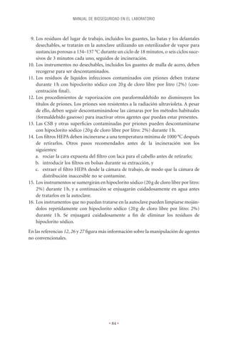MANUAL DE BIOSEGURIDAD EN EL LABORATORIO



 9. Los residuos del lugar de trabajo, incluidos los guantes, las batas y los delantales
    desechables, se tratarán en la autoclave utilizando un esterilizador de vapor para
    sustancias porosas a 134–137 °C durante un ciclo de 18 minutos, o seis ciclos suce-
    sivos de 3 minutos cada uno, seguidos de incineración.
10. Los instrumentos no desechables, incluidos los guantes de malla de acero, deben
    recogerse para ser descontaminados.
11. Los residuos de líquidos infecciosos contaminados con priones deben tratarse
    durante 1 h con hipoclorito sódico con 20 g de cloro libre por litro (2%) (con-
    centración ﬁnal).
12. Los procedimientos de vaporización con paraformaldehído no disminuyen los
    títulos de priones. Los priones son resistentes a la radiación ultravioleta. A pesar
    de ello, deben seguir descontaminándose las cámaras por los métodos habituales
    (formaldehído gaseoso) para inactivar otros agentes que puedan estar presentes.
13. Las CSB y otras superﬁcies contaminadas por priones pueden descontaminarse
    con hipoclorito sódico (20 g de cloro libre por litro: 2%) durante 1 h.
14. Los ﬁltros HEPA deben incinerarse a una temperatura mínima de 1000 °C después
    de retirarlos. Otros pasos recomendados antes de la incineración son los
    siguientes:
    a. rociar la cara expuesta del ﬁltro con laca para el cabello antes de retirarlo;
    b. introducir los ﬁltros en bolsas durante su extracción, y
    c. extraer el ﬁltro HEPA desde la cámara de trabajo, de modo que la cámara de
        distribución inaccesible no se contamine.
15. Los instrumentos se sumergirán en hipoclorito sódico (20 g de cloro libre por litro:
    2%) durante 1 h, y a continuación se enjuagarán cuidadosamente en agua antes
    de tratarlos en la autoclave.
16. Los instrumentos que no puedan tratarse en la autoclave pueden limpiarse moján-
    dolos repetidamente con hipoclorito sódico (20 g de cloro libre por litro: 2%)
    durante 1 h. Se enjuagará cuidadosamente a ﬁn de eliminar los residuos de
    hipoclorito sódico.
En las referencias 12, 26 y 27 ﬁgura más información sobre la manipulación de agentes
no convencionales.




                                         • 84 •
 