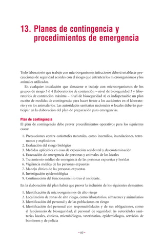 13. Planes de contingencia y
    procedimientos de emergencia


Todo laboratorio que trabaje con microorganismos infecciosos deberá establecer pre-
cauciones de seguridad acordes con el riesgo que entrañen los microorganismos y los
animales utilizados.
    En cualquier instalación que almacene o trabaje con microorganismos de los
grupos de riesgo 3 ó 4 (laboratorios de contención – nivel de bioseguridad 3 y labo-
ratorios de contención máxima – nivel de bioseguridad 4) es indispensable un plan
escrito de medidas de contingencia para hacer frente a los accidentes en el laborato-
rio y en los animalarios. Las autoridades sanitarias nacionales o locales deberán par-
ticipar en la elaboración del plan de preparación para emergencias.

Plan de contingencia
El plan de contingencia debe prever procedimientos operativos para los siguientes
casos:
 1. Precauciones contra catástrofes naturales, como incendios, inundaciones, terre-
    motos y explosiones
 2. Evaluación del riesgo biológico
 3. Medidas aplicables en caso de exposición accidental y descontaminación
 4. Evacuación de emergencia de personas y animales de los locales
 5. Tratamiento médico de emergencia de las personas expuestas y heridas
 6. Vigilancia médica de las personas expuestas
 7. Manejo clínico de las personas expuestas
 8. Investigación epidemiológica
 9. Continuación del funcionamiento tras el incidente.
En la elaboración del plan habrá que prever la inclusión de los siguientes elementos:
 1. Identiﬁcación de microorganismos de alto riesgo
 2. Localización de zonas de alto riesgo, como laboratorios, almacenes y animalarios
 3. Identiﬁcación del personal y de las poblaciones en riesgo
 4. Identiﬁcación del personal con responsabilidades y de sus obligaciones, como
    el funcionario de bioseguridad, el personal de seguridad, las autoridades sani-
    tarias locales, clínicos, microbiólogos, veterinarios, epidemiólogos, servicios de
    bomberos y de policía


                                        • 85 •
 