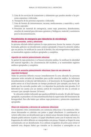 MANUAL DE BIOSEGURIDAD EN EL LABORATORIO



 5. Lista de los servicios de tratamiento y aislamiento que pueden atender a las per-
    sonas expuestas o infectadas
 6. Transporte de las personas expuestas o infectadas
 7. Lista de fuentes de inmunosueros, vacunas, medicamentos y materiales y sumi-
    nistros especiales
 8. Provisión de material de emergencia, como ropa protectora, desinfectantes,
    estuches de material para derrames químicos y biológicos, material y suministros
    para la descontaminación.

Procedimientos de emergencia para laboratorios de microbiología
Heridas punzantes, cortes y abrasiones
La persona afectada deberá quitarse la ropa protectora, lavarse las manos y la parte
lesionada, aplicarse un desinfectante cutáneo apropiado y buscar la atención médica
que sea precisa. Se notiﬁcará la causa de la herida y los microorganismos implicados;
se mantendrán registros médicos apropiados y completos.

Ingestión de material potencialmente infeccioso
Se quitará la ropa protectora y se buscará atención médica. Se notiﬁcará la identidad
del material ingerido y las circunstancias del incidente, y se mantendrán registros
médicos apropiados y completos.

Emisión de aerosoles potencialmente infecciosos (fuera de una cámara de
seguridad biológica)
Todas las personas deberán evacuar inmediatamente la zona afectada; las personas
expuestas serán enviadas de inmediato para recibir atención médica. Se informará
inmediatamente al director del laboratorio y al funcionario de bioseguridad. Nadie
podrá entrar en el local durante un tiempo prudencial (por ejemplo, una hora), de
modo que los aerosoles puedan salir y se depositen las partículas más pesadas. Si el
laboratorio no cuenta con un sistema central de evacuación de aire, la entrada se
retrasará (por ejemplo durante 24 horas).
   Se colocarán señales indicando que queda prohibida la entrada. Al cabo del tiempo
apropiado, se procederá a la descontaminación bajo la supervisión del funcionario de
bioseguridad. Para ello habrá que utilizar ropa protectora y protección respiratoria
apropiadas.

Rotura de recipientes y derrames de sustancias infecciosas
Los recipientes rotos contaminados con sustancias infecciosas y las sustancias infec-
ciosas derramadas se cubrirán con paños o papel absorbente. A continuación se
verterá sobre éstos un desinfectante que se dejará actuar durante tiempo suﬁciente, y
después podrá retirarse el paño o el papel absorbente junto con el material roto; los
fragmentos de vidrio deberán ser manipulados con pinzas. Después se fregará la zona
contaminada con un desinfectante. Si se utilizan recogedores de polvo para retirar el
material roto, después habrá que tratarlos en la autoclave o sumergirlos en un

                                         • 86 •
 