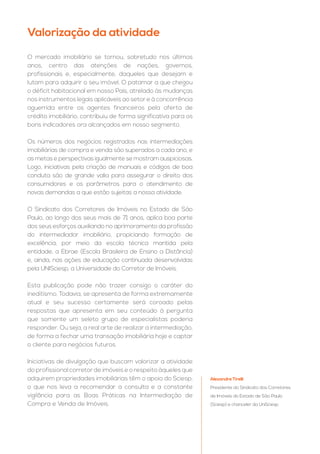 O mercado imobiliário se tornou, sobretudo nos últimos
anos, centro das atenções de nações, governos,
profissionais e, especialmente, daqueles que desejam e
lutam para adquirir o seu imóvel. O patamar a que chegou
o déficit habitacional em nosso País, atrelado às mudanças
nos instrumentos legais aplicáveis ao setor e à concorrência
aguerrida entre os agentes financeiros pela oferta de
crédito imobiliário, contribuiu de forma significativa para os
bons indicadores ora alcançados em nosso segmento.
Os números dos negócios registrados nas intermediações
imobiliárias de compra e venda são superados a cada ano, e
as metas e perspectivas igualmente se mostram auspiciosas.
Logo, iniciativas pela criação de manuais e códigos de boa
conduta são de grande valia para assegurar o direito dos
consumidores e os parâmetros para o atendimento de
novas demandas a que estão sujeitas a nossa atividade.
O Sindicato dos Corretores de Imóveis no Estado de São
Paulo, ao longo dos seus mais de 71 anos, aplica boa parte
dos seus esforços auxiliando no aprimoramento da profissão
do intermediador imobiliário, propiciando formação de
excelência, por meio da escola técnica mantida pela
entidade, a Ebrae (Escola Brasileira de Ensino a Distância)
e, ainda, nas ações de educação continuada desenvolvidas
pela UNISciesp, a Universidade do Corretor de Imóveis.
Esta publicação pode não trazer consigo o caráter do
ineditismo. Todavia, se apresenta de forma extremamente
atual e seu sucesso certamente será coroado pelas
respostas que apresenta em seu conteúdo à pergunta
que somente um seleto grupo de especialistas poderia
responder. Ou seja, a real arte de realizar a intermediação,
de forma a fechar uma transação imobiliária hoje e captar
o cliente para negócios futuros.
Iniciativas de divulgação que buscam valorizar a atividade
do profissional corretor de imóveis e o respeito àqueles que
adquirem propriedades imobiliárias têm o apoio do Sciesp,
o que nos leva a recomendar a consulta e a constante
vigilância para as Boas Práticas na Intermediação de
Compra e Venda de Imóveis.
Valorização da atividade
Alexandre Tirelli
Presidente do Sindicato dos Corretores
de Imóveis do Estado de São Paulo
(Sciesp) e chanceler da UniSciesp
 