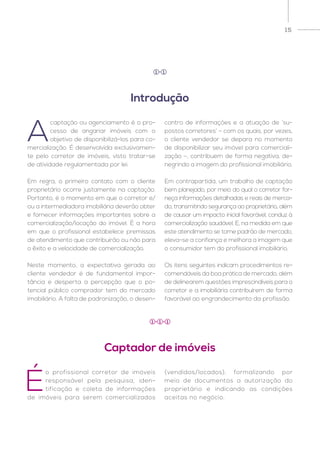 15
A
captação ou agenciamento é o pro-
cesso de angariar imóveis com o
objetivo de disponibilizá-los para co-
mercialização. É desenvolvida exclusivamen-
te pelo corretor de imóveis, visto tratar-se
de atividade regulamentada por lei.
Em regra, o primeiro contato com o cliente
proprietário ocorre justamente na captação.
Portanto, é o momento em que o corretor e/
ou a intermediadora imobiliária deverão obter
e fornecer informações importantes sobre a
comercialização/locação do imóvel. É a hora
em que o profissional estabelece premissas
de atendimento que contribuirão ou não para
o êxito e a velocidade de comercialização.
Neste momento, a expectativa gerada ao
cliente vendedor é de fundamental impor-
tância e desperta a percepção que o po-
tencial público comprador tem do mercado
imobiliário. A falta de padronização, o desen-
contro de informações e a atuação de ‘su-
postos corretores’ – com os quais, por vezes,
o cliente vendedor se depara no momento
de disponibilizar seu imóvel para comerciali-
zação –, contribuem de forma negativa, de-
negrindo a imagem do profissional imobiliário.
Em contrapartida, um trabalho de captação
bem planejado, por meio do qual o corretor for-
neça informações detalhadas e reais de merca-
do, transmitindo segurança ao proprietário, além
de causar um impacto inicial favorável, conduz à
comercialização saudável. E, na medida em que
este atendimento se torne padrão de mercado,
eleva-se a confiança e melhora a imagem que
o consumidor tem do profissional imobiliário.
Os itens seguintes indicam procedimentos re-
comendáveis da boa prática de mercado, além
de delinearem questões imprescindíveis para o
corretor e a imobiliária contribuírem de forma
favorável ao engrandecimento da profissão.
É
o profissional corretor de imóveis
responsável pela pesquisa, iden-
tificação e coleta de informações
de imóveis para serem comercializados
(vendidos/locados), formalizando por
meio de documentos a autorização do
proprietário e indicando as condições
aceitas no negócio.
Introdução
Captador de imóveis
1 1
1 1 1
 