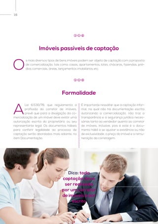 16
O
s mais diversos tipos de bens imóveis podem ser objeto de captação com a proposta
de comercialização, tais como: casas, apartamentos, lotes, chácaras, fazendas, pré-
dios comerciais, áreas, lançamentos imobiliários etc.
A
Lei 6.530/78, que regulamenta a
profissão do corretor de imóveis,
prevê que para a divulgação da co-
mercialização de um imóvel deve existir uma
autorização escrita do proprietário ou seu
representante legal. Os documentos hábeis
para conferir legalidade ao processo de
captação serão abordados mais adiante, no
item Documentação.
É importante ressaltar que a captação infor-
mal, na qual não há documentação escrita
autorizando a comercialização, não traz a
transparência e a segurança jurídica neces-
sárias tanto ao vendedor quanto ao corretor
de imóveis, inclusive, pois é este é o docu-
mento hábil a se ajustar a existência ou não
de exclusividade, o preço do imóvel e a remu-
neração da corretagem.
Imóveis passíveis de captação
Formalidade
1 1 2
1 1 3
Dica: toda
captação deve
ser realizada
por um corretor
de imóveis e por
escrito
 