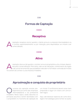 17
A
captação receptiva ocorre quando o cliente procura a empresa intermediadora ou
o corretor espontaneamente, ou por indicação, para disponibilizar um imóvel a ser
comercializado.
A
captação ativa se dá quando o corretor procura proprietários e/ou imóveis disponí-
veis para comercialização. Para tanto, vale-se de indicações, conhecimento da região
e de outras ferramentas que possibilitem descobrir e formalizar a entrada de imóveis
na carteira do corretor ou da empresa imobiliária.
O
sucesso da captação envolve pla-
nejamento por parte das empresas
intermediadoras e do profissional
imobiliário. Neste tópico, estão descritos os
principais assuntos a serem abordados com
o proprietário no momento da captação de
um imóvel. O profissional deverá estar bem
preparado e seguir um roteiro com uma or-
dem lógica.
Aqui, vale destacar aspectos de cunho ético,
legal e mercadológico para nortear as ações.
Formas de Captação
Aproximação e conquista do proprietário
Receptiva
Ativa
1 2
1 3
1 2 1
1 2 2
 