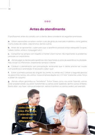 18
O profissional, antes do contato com o cliente, deve considerar as seguintes premissas:
a.	 Utilizar expressões corretas e evitar o uso de gírias do mercado imobiliário, como galinha
morta, bolso de colete, calça branca, dentre outras.
b.	 Antes de se apresentar, cuidar para que a aparência pessoal esteja adequada (roupas,
cabelo, barba, unhas e maquiagem etc.).
c.	 Comportar-se sempre com respeito e manter o bom humor, não importando os problemas
pessoais ou corporativos.
d.	 Jamais julgar os clientes pela aparência, não importando os anos de experiência na atividade.
Não rotular ou inferiorizar, respeitando sempre o cliente.
e.	 Conduzir o atendimento sem precipitação, lembrando que o cliente precisa ser ouvido
com paciência e serenidade. É necessário saber ouvir.
f.	 Evitar a primeira pessoa do singular (eu tenho, eu vendo etc.). Utilizar a segunda pessoa
do plural (nós temos, nós vamos, nossa empresa dispõe etc.). O “nós” transmite união, força
e poder do conjunto.
g.	 Jamais utilizar gerúndios ou “estrelismo”. Evitar frases como: vou estar fazendo, vamos
estar providenciando, vou estar transferindo ou vamos estar avaliando, dentre outras similares.
Basta dizer: vou fazer, vamos providenciar, vamos transferir ou vamos avaliar, por exemplo.
Antes do atendimento
1 3 1
Lembre-se que
cada cliente é
único. Portanto,
o atendimento
deve ser
diferenciado.
 