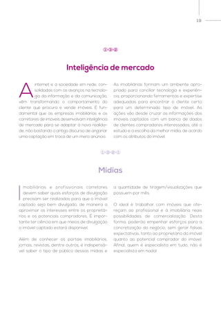 19
A
internet e a sociedade em rede, con-
solidadas com os avanços na tecnolo-
gia da informação e da comunicação,
vêm transformando o comportamento do
cliente que procura e vende imóveis. É fun-
damental que as empresas imobiliárias e os
corretores de imóveis desenvolvam inteligência
de mercado para se adaptar à nova realida-
de, não bastando o antigo discurso de angariar
uma captação em troca de um mero anúncio.
As imobiliárias formam um ambiente apro-
priado para conciliar tecnologia e experiên-
cia, proporcionando ferramentas e expertise
adequadas para encontrar o cliente certo
para um determinado tipo de imóvel. As
ações vão desde cruzar as informações dos
imóveis captados com um banco de dados
de clientes compradores interessados, até o
estudo e a escolha da melhor mídia, de acordo
com os atributos do imóvel.
I
mobiliárias e profissionais corretores
devem saber quais esforços de divulgação
precisam ser realizados para que o imóvel
captado seja bem divulgado, de maneira a
aproximar os interesses entre os proprietá-
rios e os potenciais compradores. É impor-
tante ter ciência em que meios de divulgação
o imóvel captado estará disponível.
Além de conhecer os portais imobiliários,
jornais, revistas, dentre outros, é indispensá-
vel saber o tipo de público dessas mídias e
a quantidade de tiragem/visualizações que
possuem por mês.
O ideal é trabalhar com imóveis que ofe-
reçam ao profissional e à imobiliária reais
possibilidades de comercialização. Desta
forma, poderão empenhar esforços para a
concretização do negócio, sem gerar falsas
expectativas, tanto ao proprietário do imóvel
quanto ao potencial comprador do imóvel.
Afinal, quem é especialista em tudo, não é
especialista em nada!
Inteligência de mercado
Mídias
1 3 2
1 3 2 1
 