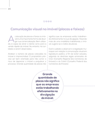20
A
colocação de placas e faixas no imó-
vel é uma importante forma de divul-
gar sua comercialização. Bem utiliza-
da, é capaz de atrair o cliente certo para a
venda rápida do imóvel. No entanto, há cui-
dados a serem observados.
Analisar o número de placas colocadas no
imóvel é imprescindível. O proprietário pre-
cisa ser bem orientado para não correr o
risco de depreciar o imóvel e prejudicar o
processo. Grande quantidade de placas não
significa que as empresas estão trabalhan-
do efetivamente na sua divulgação. Havendo
mais de uma imobiliária trabalhando o imó-
vel, sugere-se o rodízio de placas.
Outro cuidado a observar é a legislação mu-
nicipal com relação à comunicação visual em
logradouro público, a fim de evitar sanções,
seguindo as diretrizes legais emanadas do
Creci (Conselho Regional dos Corretores de
Imóveis) e do Cofeci (Conselho Federal dos
Corretores de Imóveis).
Comunicação visual no imóvel (placas e faixas)
1 3 2 2
Grande
quantidade de
placas não significa
que as empresas
estão trabalhando
efetivamente na
divulgação
do imóvel.
 