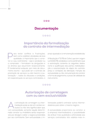22
Documentação
Importância da formalização
do contrato de intermediação
Autorização de corretagem
com ou sem exclusividade
1 3 3
P
ara evitar conflitos e frustrações,
bem como viabilizar atividades de boa
qualidade, é importante que o corre-
tor e o seu contratante – seja o vendedor ou
o comprador – formalizem as obrigações e
os direitos que assumiram reciprocamente.
É fundamental estipular, por meio de docu-
mento escrito – que pode ser o contrato de
prestação de serviços ou até mesmo a au-
torização –, todas as cláusulas e condições,
em especial quais os serviços contratados, o
prazo ajustado e a remuneração estabelecida.
A Resolução nº 5/78 do Cofeci, que tem origem
Lei 6.530/78, estabelece como parâmetro que
a autorização contenha os seguintes dados:
nome e qualificação das partes; individualiza-
ção e caracterização do objeto do contrato;
preço e condições da alienação; menção da
exclusividade ou não; remuneração do corretor
e forma de pagamento, e prazo de validade do
instrumento.
A
contratação da corretagem ou inter-
mediação pode se dar em caráter ex-
clusivo ou não. Isto significa dizer que,
com exclusividade, somente aquele determi-
nado corretor ou imobiliária serão responsá-
veis por divulgar e obter o negócio pretendido
por seu contratante. Sem exclusividade, o in-
teressado poderá contratar outros interme-
diadores para obter o mesmo negócio.
A exclusividade proporciona ao corretor, e
à empresa intermediadora, a possibilidade
de atribuir mais qualidade e efetividade aos
serviços contratados. Isto viabiliza mais in-
1 3 3 1
1 3 3 2
 