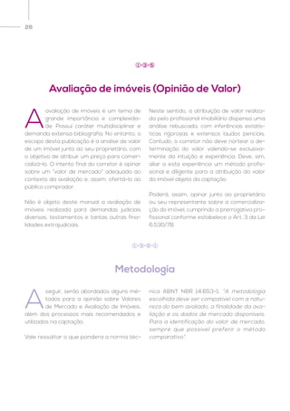 26
A
avaliação de imóveis é um tema de
grande importância e complexida-
de. Possui caráter multidisciplinar e
demanda extensa bibliografia. No entanto, o
escopo desta publicação é a analise de valor
de um imóvel junto ao seu proprietário, com
o objetivo de atribuir um preço para comer-
cializá-lo. O intento final do corretor é opinar
sobre um “valor de mercado” adequado ao
contexto da avaliação e, assim, ofertá-lo ao
público comprador.
Não é objeto deste manual a avaliação de
imóveis realizada para demandas judiciais
diversas, testamentos e tantas outras fina-
lidades extrajudiciais.
Neste sentido, a atribuição de valor realiza-
da pelo profissional imobiliário dispensa uma
análise rebuscada, com inferências estatís-
ticas rigorosas e extensos laudos periciais.
Contudo, o corretor não deve nortear a de-
terminação do valor valendo-se exclusiva-
mente da intuição e experiência. Deve, sim,
aliar a esta experiência um método profis-
sional e diligente para a atribuição do valor
do imóvel objeto da captação.
Poderá, assim, opinar junto ao proprietário
ou seu representante sobre a comercializa-
ção do imóvel, cumprindo a prerrogativa pro-
fissional conforme estabelece o Art. 3 da Lei
6.530/78.
Avaliação de imóveis (Opinião de Valor)
1 3 5
Metodologia
A
seguir, serão abordados alguns mé-
todos para a opinião sobre Valores
de Mercado e Avaliação de Imóveis,
além dos processos mais recomendados e
utilizados na captação.
Vale ressaltar o que pondera a norma téc-
nica ABNT NBR 14.653-1: “A metodologia
escolhida deve ser compatível com a natu-
reza do bem avaliado, a finalidade da ava-
liação e os dados de mercado disponíveis.
Para a identificação do valor de mercado,
sempre que possível preferir o método
comparativo”.
1 3 5 1
 