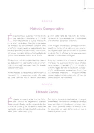 27
Método Comparativo
Método Custo
É
aquele em que o valor do imóvel é obtido
por meio da comparação de dados de
mercado relativos a outros imóveis de
características similares. Consiste na pesquisa
de mercado de bens similares vendidos e/ou
em oferta, considerando-se a identificação dos
fatores que caracterizaram essa similaridade,
como, por exemplo, a área privativa, idade do
prédio, itens de lazer e vista, entre outros.
É comum as imobiliárias possuírem um banco
de dados com os valores ofertados e comer-
cializados da região em que atuam, facilitando
esta comparação.
Neste método, é indispensável diferenciar, no
momento da comparação, o valor ofertado
do valor vendido. Muitos valores ofertados
podem estar fora da realidade de merca-
do. Assim, é recomendado que o profissional
desconsidere os valores extremos.
Com relação à localização, destaca-se a im-
portância de identificar, além do bairro, a mi-
crorregião a que pertence o imóvel avaliado
e, desta forma, efetuar a comparação com
imóveis na mesma microrregião.
Este é o método mais utilizado e mais reco-
mendado na avaliação de imóveis e análise
de valor para comercialização, pois permite a
determinação do valor levando em conside-
ração as diferentes tendências e flutuações
do mercado imobiliário – frequentemente
diferenciadas das flutuações e tendências de
outros setores da economia.
É
aquele em que o valor das benfeito-
rias resulta de orçamento sumário
ou detalhado ou da composição dos
custos de outras iguais às que são objeto da
avaliação (custo de reprodução) ou equiva-
lente (custo de substituição).
Em alguns tipos de imóvel, não se consegue
quantidade suficiente de unidades similares
para se utilizar o método comparativo. Nes-
tes casos, pode-se utilizar o método cus-
to associado ao valor do terreno em que a
construção se insere.
1 3 5 1 1
1 3 5 1 2
 