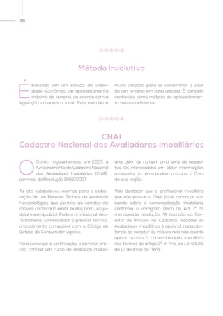 28
Método Involutivo
CNAI
Cadastro Nacional dos Avaliadores Imobiliários
É
baseado em um estudo de viabili-
dade econômica de aproveitamento
máximo do terreno, de acordo com a
legislação urbanística local. Este método é
muito utilizado para se determinar o valor
de um terreno em zona urbana. É também
conhecido como método de aproveitamen-
to máximo eficiente.
O
Cofeci regulamentou, em 2007, o
funcionamento do Cadastro Nacional
dos Avaliadores Imobiliários (CNAI),
por meio da Resolução 1.066/2007.
Tal ato estabeleceu normas para a elabo-
ração de um Parecer Técnico de Avaliação
Mercadológica, que permite ao corretor de
imóveis certificado emitir laudos para uso ju-
dicial e extrajudicial. Pode o profissional, des-
ta maneira, comercializar o parecer técnico,
procedimento compatível com o Código de
Defesa do Consumidor vigente.
Para conseguir a certificação, o corretor pre-
cisa concluir um curso de avaliação imobili-
ária, além de cumprir uma série de requisi-
tos. Os interessados em obter informações
a respeito do tema podem procurar o Creci
de sua região.
Vale destacar que o profissional imobiliário
que não possuir o CNAI pode continuar opi-
nando sobre a comercialização imobiliária,
conforme o Parágrafo Único do Art. 1º da
mencionada resolução: “A inscrição do Cor-
retor de Imóveis no Cadastro Nacional de
Avaliadores Imobiliários é opcional, nada obs-
tando ao corretor de imóveis nele não inscrito
opinar quanto à comercialização imobiliária
nos termos do artigo 3º, in fine, da Lei 6.530,
de 12 de maio de 1978”.
1 3 5 1 3
1 3 5 1 4
 