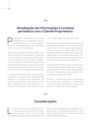 30
L
embre-se: a arte da captação é valio-
sa para qualquer profissional imobiliá-
rio que deseja sucesso. É um processo
que absorve grande parte da energia e do
tempo, envolve disciplina e persistência. Tais
esforços são compensadores quando se ob-
serva a construção de uma carteira de imóveis
sólida e clientes satisfeitos.
Considerações
1 5
P
rogramar e estabelecer um contato
frequente com o proprietário ou re-
presentante de um imóvel disponí-
vel para comercialização é tão importante
quanto a sua própria captação.
Nesta oportunidade, é relevante haver troca
de informações e alinhamento de expectati-
vas. O momento é apropriado para atualizar
as condições comerciais do negócio imobiliário
e munir o cliente com detalhes sobre visitas,
opiniões de interessados, anúncios e esforços
de venda que foram e/ou serão empenhados
para concretizar a desejada comercialização.
É indispensável demonstrar ao proprietário
coerência e conexão com o discurso inicial,
realizado no momento da captação. Um
atendimento eficiente e harmônico pressu-
põe a criação de uma identidade de con-
teúdo e a percepção, pelo cliente, de uma
continuidade lógica ao longo do tempo.
É natural que um proprietário, carregado de
expectativas geradas no momento da cap-
tação, venha a ficar desapontado quando
não tem sequer um retorno. Mas, em con-
trapartida, quando recebe informações de-
talhadas de um profissional que exerce com
genuíno comprometimento o que foi acordado,
torna-se consequente a sua fidelização.
Não é de se estranhar que, em muitos conta-
tos de atualização bem realizados, o profis-
sional imobiliário obtém, além da satisfação
do cliente, indicações de mais clientes e ou-
tros imóveis para comercializar.
Portanto, configura-se parte fundamental
do processo de captação a manutenção
e troca de informações após o ingresso do
imóvel na carteira de comercialização.
Atualização de informações e contatos
periódicos com o Cliente Proprietário
1 4
 