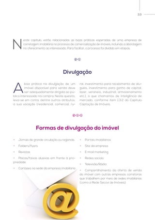33
A
boa prática na divulgação de um
imóvel disponível para venda deve
ser adequadamente dirigida ao pú-
blico interessado na compra. Neste quesito,
leva-se em conta, dentre outros atributos,
a sua vocação (residencial, comercial, ru-
ral, investimento para recebimento de alu-
guéis, investimento para ganho de capital,
lazer, veraneio, industrial, armazenamento
etc.), o que chamamos de inteligência de
mercado, conforme item 1.3.2 do Capítulo
Captação de Imóveis.
N
este capítulo, estão relacionadas as boas práticas esperadas de uma empresa de
corretagem imobiliária no processo de comercialização de imóveis, incluindo a abordagem
no oferecimento ao interessado. Para facilitar, o processo foi dividido em etapas.
Divulgação
2 1
Formas de divulgação do imóvel
2 1 1
•	 Jornais de grande circulação ou regionais
•	Folders/flyers
•	Revistas
•	 Placas/faixas alusivas em frente à pro-
priedade
•	 Cartazes na sede da empresa imobiliária
•	 Portais imobiliários
•	 Site da empresa
•	 E-mail marketing
•	 Redes sociais
•	Televisão/Rádio
•	 Compartilhamento da oferta de venda
do imóvel com outras empresas corretoras
que trabalhem por meio de redes imobiliárias
(como a Rede Secovi de Imóveis).
 