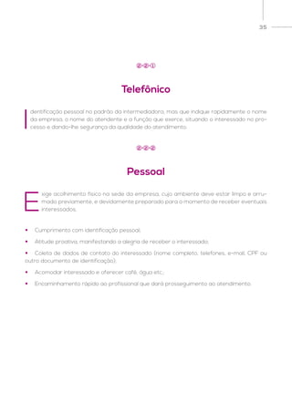 35
Telefônico
Pessoal
2
2
2
2
1
2
•	 Cumprimento com identificação pessoal;
•	 Atitude proativa, manifestando a alegria de receber o interessado;
•	 Coleta de dados de contato do interessado (nome completo, telefones, e-mail, CPF ou
outro documento de identificação);
•	 Acomodar interessado e oferecer café, água etc.;
•	 Encaminhamento rápido ao profissional que dará prosseguimento ao atendimento.
I
dentificação pessoal no padrão da intermediadora, mas que indique rapidamente o nome
da empresa, o nome do atendente e a função que exerce, situando o interessado no pro-
cesso e dando-lhe segurança da qualidade do atendimento.
E
xige acolhimento físico na sede da empresa, cujo ambiente deve estar limpo e arru-
mado previamente, e devidamente preparado para o momento de receber eventuais
interessados.
 