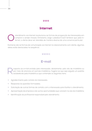 36
E-mail
R
esposta ao e-mail enviado pelo interessado, diretamente, pelo site da imobiliária ou
por meio de anúncios em portais imobiliários. Sugere-se que seja seguido um padrão
estabelecido pela imobiliária e que contemple os seguintes itens:
2 2 3 1
•	 Agradecimento pelo contato do interessado;
•	 Respostas às questões formuladas;
•	 Solicitação de outras formas de contato com o interessado para facilitar o atendimento;
•	 Apresentação da empresa e de outras oportunidades que constam no site da imobiliária;
•	 Identificação do profissional responsável pelo atendimento.
Internet
2 2 3
O
atendimento via internet revolucionou as formas de prospecção de interessados em
comprar e vender imóveis. Entretanto, exige cuidados! É bom lembrar que, pela in-
ternet, o cliente deve ser atendido de maneira diversa de uma conversa particular.
Inúmeras são as formas de comunicação via internet no relacionamento com cliente, algumas
delas estão destacadas na sequência.
 