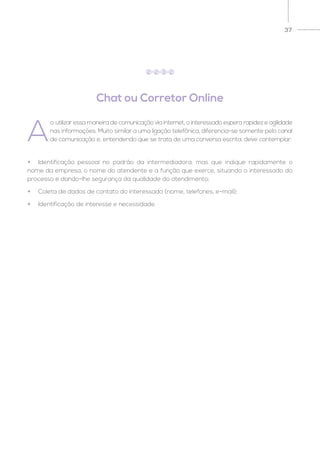 37
Chat ou Corretor Online
A
o utilizar essa maneira de comunicação via internet, o interessado espera rapidez e agilidade
nas informações. Muito similar a uma ligação telefônica, diferencia-se somente pelo canal
de comunicação e, entendendo que se trata de uma conversa escrita, deve contemplar:
2 2 3 2
•	 Identificação pessoal no padrão da intermediadora, mas que indique rapidamente o
nome da empresa, o nome do atendente e a função que exerce, situando o interessado do
processo e dando-lhe segurança da qualidade do atendimento;
•	 Coleta de dados de contato do interessado (nome, telefones, e-mail);
•	 Identificação de interesse e necessidade.
 