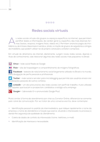 38
Redes sociais virtuais
A
s redes sociais virtuais são grupos ou espaços específicos na internet, que permitem
partilhar dados e informações, de caráter geral ou específico, das mais diversas for-
mas (textos, arquivos, imagens fotos, vídeos etc.). Permitem anúncios pagos da imo-
biliária ou de imóveis disponíveis à venda e, ainda, a criação de grupos de seguidores e amigos
da imobiliária, que podem utilizar-se do próprio canal para contatar a empresa.
Em virtude do dinamismo da internet, diariamente, surgem novas redes sociais. Apenas a
título de conhecimento, vale relacionar algumas das redes sociais mais populares no Brasil:
Muito similar à forma de atendimento por chat ou Corretor Online, diferencia-se somente
pelo canal de comunicação. Por se tratar de uma conversa escrita, deve contemplar:
2 2 3 3
•	 Orkut - rede social filiada ao Google
•	 Flickr - site de hospedagem e compartilhamento de imagens fotográficas
•	 Facebook - website de relacionamento social largamente utilizado no Brasil e no mundo,
para divulgação de perfis pessoais e profissionais
•	 Twitter - rede social e servidor para microblogging que permite aos usuários enviar e ler
atualizações pessoais de outros contatos
•	 LinkedIn - um dos precursores das redes sociais com perfil de trabalho; muito utilizado
por aqueles que buscam e prospectam candidatos a estágio e/ou emprego
•	 Google+ - (abreviado G+ e pronunciado Google Plus)
•	Identificação pessoal no padrão da intermediadora, que indique rapidamente o nome da
empresa, o nome do atendente e a função que exerce, situando o interessado no processo e
dando-lhe segurança da qualidade do atendimento;
•	 Coleta de dados de contato do interessado (nome, telefones, e-mail);
•	 Identificação de interesse e necessidade.
 