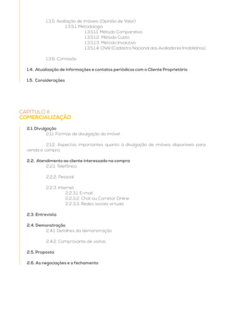CAPÍTULO II
COMERCIALIZAÇÃO
2.1. Divulgação
	 2.1.1. Formas de divulgação do imóvel
	 2.1.2. Aspectos importantes quanto à divulgação de imóveis disponíveis para
venda e compra
2.2. Atendimento ao cliente interessado na compra
	 2.2.1. Telefônico
	
	 2.2.2. Pessoal
	 2.2.3. Internet
		2.2.3.1. E-mail
		 2.2.3.2. Chat ou Corretor Online
		 2.2.3.3. Redes sociais virtuais
2.3. Entrevista
2.4. Demonstração
	 2.4.1. Detalhes da demonstração
	 2.4.2. Comprovante de visitas
2.5. Proposta
2.6. As negociações e o fechamento
	 1.3.5. Avaliação de imóveis (Opinião de Valor)
		1.3.5.1. Metodologia
			1.3.5.1.1. Método Comparativo
			1.3.5.1.2. Método Custo
			1.3.5.1.3. Método Involutivo
			 1.3.5.1.4. CNAI (Cadastro Nacional dos Avaliadores Imobiliários)
	 1.3.6. Comissão
1.4. Atualização de informações e contatos periódicos com o Cliente Proprietário
1.5. Considerações
 