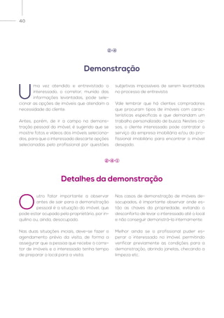 40
U
ma vez atendido e entrevistado o
interessado, o corretor, munido das
informações levantadas, pode sele-
cionar as opções de imóveis que atendam a
necessidade do cliente.
Antes, porém, de ir a campo na demons-
tração pessoal do imóvel, é sugerido que se
mostre fotos e vídeos dos imóveis seleciona-
dos, para que o interessado descarte opções
selecionadas pelo profissional por questões
subjetivas impossíveis de serem levantadas
no processo de entrevista.
Vale lembrar que há clientes compradores
que procuram tipos de imóveis com carac-
terísticas específicas e que demandam um
trabalho personalizado de busca. Nestes ca-
sos, o cliente interessado pode contratar o
serviço da empresa imobiliária e/ou do pro-
fissional imobiliário para encontrar o imóvel
desejado.
O
utro fator importante a observar
antes de sair para a demonstração
pessoal é a situação do imóvel, que
pode estar ocupado pelo proprietário, por in-
quilino ou, ainda, desocupado.
Nas duas situações iniciais, deve-se fazer o
agendamento prévio da visita, de forma a
assegurar que a pessoa que recebe o corre-
tor de imóveis e o interessado tenha tempo
de preparar o local para a visita.
Nos casos de demonstração de imóveis de-
socupados, é importante observar onde es-
tão as chaves da propriedade, evitando o
desconforto de levar o interessado até o local
e não conseguir demonstrá-la internamente.
Melhor ainda se o profissional puder es-
perar o interessado no imóvel, permitindo
verificar previamente as condições para a
demonstração, abrindo janelas, checando a
limpeza etc.
Demonstração
2 4
Detalhes da demonstração
2 4 1
 