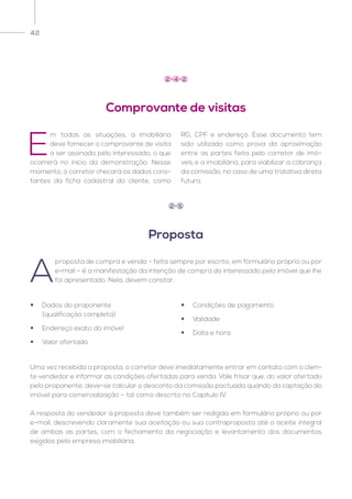 42
E
m todas as situações, a imobiliária
deve fornecer o comprovante de visita
a ser assinado pelo interessado, o que
ocorrerá no início da demonstração. Nesse
momento, o corretor checará os dados cons-
tantes da ficha cadastral do cliente, como
RG, CPF e endereço. Esse documento tem
sido utilizado como prova da aproximação
entre as partes feita pelo corretor de imó-
veis e a imobiliária, para viabilizar a cobrança
da comissão, no caso de uma tratativa direta
futura.
Comprovante de visitas
2 4 2
A
proposta de compra e venda – feita sempre por escrito, em formulário próprio ou por
e-mail – é a manifestação da intenção de compra do interessado pelo imóvel que lhe
foi apresentado. Nela, devem constar:
Uma vez recebida a proposta, o corretor deve imediatamente entrar em contato com o clien-
te vendedor e informar as condições ofertadas para venda. Vale frisar que, do valor ofertado
pelo proponente, deve-se calcular o desconto da comissão pactuada quando da captação do
imóvel para comercialização – tal como descrito no Capítulo IV.
A resposta do vendedor à proposta deve também ser redigida em formulário próprio ou por
e-mail, descrevendo claramente sua aceitação ou sua contraproposta até o aceite integral
de ambas as partes, com o fechamento da negociação e levantamento dos documentos
exigidos pela empresa imobiliária.
Proposta
2 5
•	 Dados do proponente
	 (qualificação completa)
•	 Endereço exato do imóvel
•	 Valor ofertado
•	 Condições de pagamento
•	Validade
•	 Data e hora
 