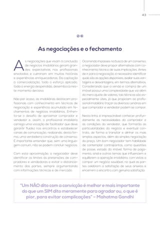 43
A
s negociações que visam à conclusão
de negócios imobiliários geram gran-
des expectativas nos profissionais
envolvidos e culminam em muitas histórias
e experiências enriquecedoras. Da captação
à comercialização, todo o esforço aplicado,
toda a energia despendida, desemboca nes-
te momento decisivo.
Não por acaso, as imobiliárias destacam pro-
fissionais com conhecimento em técnicas de
negociação e experiência acumulada em fe-
chamentos de negócios imobiliários. Enfren-
ta-se o desafio de aproximar comprador e
vendedor e, assim, o profissional imobiliário
carrega uma vocação de facilitador que deve
garantir fluidez nos encontros e estabelecer
canais de comunicação, realizando, desta for-
ma, uma verdadeira construção de consenso.
É importante entender que, sem uma lingua-
gem comum, não se podem concluir negócios.
Com esta aproximação, o negociador deve
identificar os limites às pretensões de com-
pradores e vendedores e evitar o distancia-
mento das partes, sempre argumentando
com informações técnicas e de mercado.
Ocorrendo impasses na busca de um consenso,
o negociador deve propor alternativas com co-
nhecimento técnico de suas implicações. Antes
de ir para a negociação, é necessário identificar
quaissãoasopçõesdisponíveis,avaliarsuasvan-
tagens e desvantagens, em termos alternativos.
Considerando que a venda e compra de um
imóvel possui uma complexidade que vai além
do mero ajuste de valores, tais técnicas são es-
pecialmente úteis, já que propiciam ao profis-
sional imobiliário traçar os diversos cenários em
que comprador e vendedor podem se compor.
Nesta linha, é imprescindível conhecer profun-
damente as necessidades do comprador e
as condições do vendedor, que formarão as
particularidades do negócio e eventual con-
trato, de forma a transitar e alinhar os mais
amplos aspectos, além da simples negociação
do preço. Um bom negociador tem habilidade
de contemplar contrapontos, como questões
de posse, estado do imóvel, forma de paga-
mento, sinal e outros temas que influenciem e
equilibrem a operação imobiliária, com vistas a
compor um negócio saudável, no qual as par-
tes celebrem a satisfação de seus anseios e
encerrem o encontro com genuína satisfação.
As negociações e o fechamento
2 6
“Um NÃO dito com a convicção é melhor e mais importante
do que um SIM dito meramente para agradar ou, o que é
pior, para evitar complicações” – Mahatma Gandhi
 
