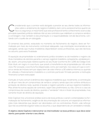 45
C
onsiderando que o corretor está obrigado a prestar ao seu cliente todas as informa-
ções sobre o andamento do negócio imobiliário, bem como esclarecimentos quanto ao
risco ou segurança, é importante que este profissional tenha conhecimento acerca das
principais questões jurídicas relativas não só aos contratos que viabilizam a compra e venda e
a corretagem, mas também à documentação e a responsabilidade civil daí decorrente, con-
tando com o auxílio de um advogado.
O consenso das partes, estipulado no momento do fechamento do negócio, deve ser for-
malizado por meio do instrumento contratual adequado, cuja orientação recomenda-se ao
advogado, sendo que muitas imobiliárias disponibilizam estes profissionais, que são técnicos
no assunto, para esta finalidade.
A aquisição da propriedade no ordenamento jurídico brasileiro se dá mediante o registro do
título translativo do domínio perante o serviço registral imobiliário competente, estabelecen-
do, assim, uma presunção relativa quanto ao seu titular (conforme Art. 1.245 do Código Civil).
Este título, em regra, é a escritura, que prevê a transferência da propriedade por ato entre
vivos. Por exceção, a escritura fica dispensada, como, por exemplo, nos casos em que a com-
pra e venda de imóveis tem por objeto bem de valor inferior a 30 salários mínimos ou quando
for utilizado o financiamento imobiliário e o contrato particular firmado perante a instituição
financeira cumpre este papel.
Contudo, é muito comum à dinâmica dos negócios imobiliários que, inicialmente, a contratação
se dê por meio de um compromisso de venda e compra, sendo que a lei confere atributos e
proteção de direitos reais, quando é levado a registro perante o serviço registral imobiliário.
Mas ainda há outras opções de contratos, sejam eles preliminares ou não, como é o caso do
compromisso de cessão de direitos, quando o “vendedor” não é o titular da propriedade, mas
somente titular de direitos de aquisição.
Este Capítulo traz uma breve análise acerca de boas práticas a serem contempladas na for-
malização do fechamento, exigência de documentação de costume, em especial as informa-
ções mais relevantes que devem ser abordadas com os contratantes. Porém, vale reforçar
que não se pretende esgotar todos os assuntos, o que dependeria de um verdadeiro tratado.
O objetivo deste Capítulo é demonstrar ao intermediador as boas práticas a que deve estar
atento, para poder orientar o seu cliente.
 
