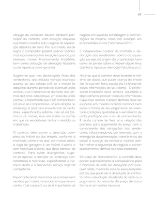 47
cônjuge do vendedor deverá também par-
ticipar do contrato, com exceção daqueles
que forem casados sob o regime da separa-
ção absoluta de bens. Por outro lado, via de
regra, o comprador poderá assinar sozinho,
mas é possível ocorrer exceções quando, por
exemplo, houver financiamento imobiliário,
bem como utilização de alienação fiduciária
ou de hipoteca como garantia.
Sugere-se que, nas declarações finais dos
vendedores, seja incluída menção expressa
quanto ao seu estado civil, se o imóvel foi
adquirido durante período de eventual união
estável, e as Comarcas de domicílio dos últi-
mos dez anos. Isto porque, em caso de união
estável, é importante que o (a) companheiro
(a) anua ao compromisso. Já em relação ao
endereço, é oportuno providenciar as certi-
dões, especificadas adiante, não só na Co-
marca do imóvel, mas em todas as outras
em que os vendedores tenham residido ou
trabalhado.
O contrato deve conter a descrição com-
pleta do imóvel ou dos imóveis, conforme a
matrícula. Lembre-se que, por muitas vezes,
a vaga de garagem é um imóvel à parte e
tem matrícula própria, que deve constar do
contrato. Para evitar divergências, suge-
re-se apenas a menção do endereço com
referência à matrícula, especificando o nú-
mero desta e o respectivo serviço registral
competente.
Importante ainda mencionar se o imóvel será
vendido por inteiro, no estado em que se en-
contra (“ad corpus”), ou se é importante ao
negócio em questão a metragem e confron-
tações do mesmo, como, por exemplo, em
propriedades rurais (“ad mensuram”).
É indispensável constar do contrato a de-
claração dos vendedores acerca da aquisi-
ção, ou seja, da origem da propriedade, bem
como se pende sobre o imóvel algum ônus
(penhora, hipoteca, alienação fiduciária etc.).
Note-se que o corretor deve levantar o má-
ximo de dados que puder acerca do imóvel
(se na rua tem feira, escola, etc.) e transmitir
essas informações ao seu cliente. O profis-
sional imobiliário deve sempre voluntária e
objetivamente prestar todas as informações
a que tiver acesso. O preço definido deve ser
expresso em moeda corrente nacional, bem
como a forma de seu pagamento, as even-
tuais condições ajustadas e o vencimento de
cada prestação em caso de parcelamento.
É muito comum se fixar uma relação das
parcelas para pagamento do preço com o
cumprimento das obrigações dos vende-
dores, relacionando-as, por exemplo, com a
entrega da documentação, transferência da
posse e outorga da escritura, visando ava-
liar melhor a segurança do negócio e, conse-
quentemente, diminuir os riscos inerentes.
Em caso de financiamento, o contrato deve
prever expressamente a consequência para
a hipótese de este ser denegado por qual-
quer razão, mediante solução exequível pelas
partes, que pode ser a dissolução do contra-
to com a devolução atualizada do sinal ou o
pagamento do restante do preço de outra
forma e com outros recursos.
 