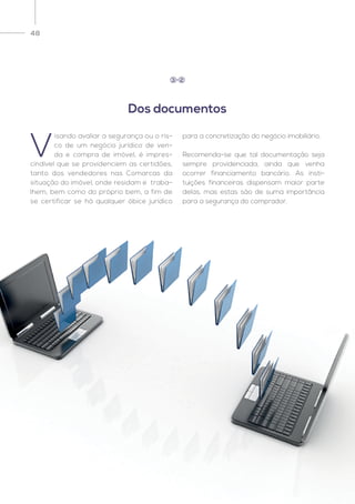 48
V
isando avaliar a segurança ou o ris-
co de um negócio jurídico de ven-
da e compra de imóvel, é impres-
cindível que se providenciem as certidões,
tanto dos vendedores nas Comarcas da
situação do imóvel, onde residam e traba-
lhem, bem como do próprio bem, a fim de
se certificar se há qualquer óbice jurídico
para a concretização do negócio imobiliário.
Recomenda-se que tal documentação seja
sempre providenciada, ainda que venha
ocorrer financiamento bancário. As insti-
tuições financeiras dispensam maior parte
delas, mas estas são de suma importância
para a segurança do comprador.
Dos documentos
3 2
 