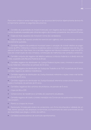 49
Para uma compra e venda mais segura e que se possa demonstrar objetivamente de boa-fé,
é importante solicitar os seguintes documentos:
•	 Certidão de propriedade do imóvel (matrícula), com negativa de ônus e alienações devida-
mente atualizada, expedida pelo oficial de registro de imóveis competente, dos últimos 20 anos;
•	 Cópia do título aquisitivo do imóvel em nome dos vendedores;
•	 Capa e recibo de imposto predial do exercício em vigência, com as prestações vencidas
devidamente quitadas;
•	 Certidão negativa da prefeitura municipal sobre a situação do imóvel relativa ao paga-
mento de IPTU, referente a tributos incidentes sobre o imóvel, em especial taxa de lixo, dos
últimos 5 anos (em São Paulo, há a certidão negativa de tributos imobiliários, que inclui IPTU,
taxa de conservação de vias e limpeza, contribuição de melhorias e de combate a sinistros);
•	 Certidão conjunta de negativa de débitos relativos a tributos federais e a dívida ativa da
União, expedida pela Receita Federal do Brasil;
•	 Certidão negativa do distribuidor da Justiça Federal (ações cíveis, criminais e executivos
fiscais federais), referentes ao período de 10 anos;
•	 Certidão negativa de distribuidor da Justiça do Trabalho e do TST, no período de 10 anos,
certidão negativa de débitos trabalhistas;
•	 Certidão negativa do distribuidor da Justiça Estadual, referente a ações cíveis e de família,
do período de 10 anos;
•	 Certidão negativa do distribuidor da Justiça Estadual, referente a executivos fiscais esta-
duais e municipais, do período de 10 anos;
•	 Certidões negativas dos cartórios de protestos, do período de 5 anos;
•	 Cópia do RG e CPF;
•	 Comprovante de residência e certidão de casamento atualizada;
•	 Certidão negativa de tutela, curatela, interdição nas Comarcas nas quais estas informações
não constem;
•	 Planta ou croquis do imóvel;
•	 Declaração firmada pelo síndico do condomínio, com firma reconhecida e validade de um
mês, dando quitação das despesas condominiais, acompanhada da cópia autenticada da ata
da assembleia que elegeu o síndico do edifício;
•	 Certidões esclarecedoras de eventuais apontamentos.
 