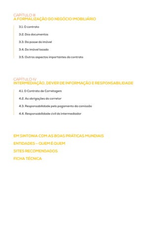 EM SINTONIA COM AS BOAS PRÁTICAS MUNDIAIS
ENTIDADES – QUEM É QUEM
SITES RECOMENDADOS
FICHA TÉCNICA
CAPÍTULO III
A FORMALIZAÇÃO DO NEGÓCIO IMOBILIÁRIO
3.1. O contrato
3.2. Dos documentos
3.3. Da posse do imóvel
3.4. Do imóvel locado
3.5. Outros aspectos importantes do contrato
CAPÍTULO IV
INTERMEDIAÇÃO, DEVER DE INFORMAÇÃO E RESPONSABILIDADE
4.1. O Contrato de Corretagem
4.2. As obrigações do corretor
4.3. Responsabilidade pelo pagamento da comissão
4.4. Responsabilidade civil do intermediador
 