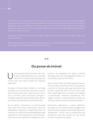 50
Fica a critério do profissional técnico no assunto que for analisar a documentação a exigência
de outros documentos aqui não especificados. A lista apresentada não esgota todas as pos-
sibilidades, não apresenta um rol taxativo, bem como pode ter de ser alterada, em especial
dependendo da Comarca em questão. Esta orientação demanda a consulta do advogado em
relação ao caso concreto.
A palavra final sempre será do comprador, visto que cabe somente a ele definir o risco que
poderá assumir.
Recomenda-se que o intermediador guarde a documentação e/ou os respectivos protocolos
de entrega ao seu cliente pelo período de 10 anos.
U
ma questão importantíssima do con-
trato é a definição de como e quando
será feita a transmissão da posse do
imóvel, item que deve constar de cláusula
específica.
A posse é transmitida mediante a entrega
do objeto do contrato de uma parte à outra.
Ocorre que, neste caso, trata-se de um imó-
vel e, portanto, seria impossível carregar e
entregar esse bem propriamente dito. Assim,
as chaves representam esta transmissão.
Ao se definir o momento e a maneira pela
qual será feita essa transmissão, deve-se
estabelecer expressa e especificamente no
contrato os limites da responsabilidade pelo
pagamento das despesas do imóvel (incluin-
do aí tributos em geral) em relação ao com-
prador e ao vendedor. Em regra, o vende-
dor paga tudo até a entrega das chaves, e o
comprador, após tal momento.
Deve, ainda, haver previsão específica quan-
to ao estado do imóvel e bens que perma-
necerão no mesmo, para que as partes não
tenham surpresas. Desta forma, tudo o que
ficar combinado entre as partes em relação
a benfeitorias, utensílios domésticos, fer-
ragens, metais e móveis deverá constar do
contrato, para se evitar futuras discussões.
Importante diferenciar a posse definitiva,
que deve ocorrer apenas após o pagamento
total do preço, daquela que é exercida provi-
soriamente – isto é, com o compromisso de
devolvê-la caso não cumpra ou não possa
cumprir sua parte no ajuste.
Da posse do imóvel
3 3
 