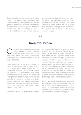 51
O
corretor/intermediadora deve estar
atento quando o imóvel objeto da
compra e venda estiver locado, ob-
servando a questão da posse, do direito de
preferência e da cláusula de vigência (Art. 8
da Lei 8.245/91).
Nesse caso, não há como o vendedor se
comprometer a entregar, em pouco tem-
po, a posse direta sobre o bem, uma vez
que essa é exercida por terceiro e depen-
de, portanto, da concordância deste ou de
ordem judicial. Nesse caso, as partes devem
fazer previsão específica de como ficará a
questão. Em regra, de imediato, o vendedor
apenas pode entregar a posse indireta do
imóvel, momento que marcará o termo inicial
para que o comprador faça jus ao recebi-
mento dos locativos.
Ressalta-se que a Lei do Inquilinato estabe-
lece a preferência (Art. 27 e seguintes da Lei
8.245/91) ao locatário para a aquisição do imó-
vel sempre que houver uma locação, o que sig-
nifica dizer que a venda deve ser a este ofere-
cida antes da conclusão do negócio. O locatário
terá prazo de 30 dias para manifestar o seu
interesse. Diante de sua inércia, ficará presumi-
da a renúncia. Mas, note-se que, se alterarem
o preço e as condições da venda, o direito de
preferência novamente deverá ser ofertado,
a menos que o locatário tenha renunciado ex-
pressamente a este direito, independentemen-
te destas possíveis variantes quando recebida
a notificação para o exercício de seu direito.
Sempre que o imóvel objeto do compromisso
de compra e venda estiver locado, deve-se
dar a orientação pertinente às partes, razão
pela qual é interessante a consulta de profis-
sional especializado em locação, para a ava-
liação dos riscos inerentes ao negócio.
Do imóvel locado
3 4
Sempre que houver a antecipação da posse
provisória, as partes precisam ser advertidas
quanto aos riscos relacionados à falta de pa-
gamento do preço ou eventual óbice jurídico
que possa ser verificado quando da análise
da documentação dos vendedores e do imó-
vel. O contrato deve prever, nesta hipótese,
as consequências daí decorrentes, em espe-
cial, como opera eventual rescisão, se haverá
ou não indenização das benfeitorias etc. Mas
somente as partes podem assumir os riscos
de sua decisão. A obrigação do intermedia-
dor é apenas de informar e orientar quanto
às possibilidades.
 