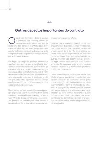 52
O
contrato também deverá conter
a previsão das consequências do
descumprimento pelas partes de
cada uma das obrigações entabuladas, bem
como as penalidades que serão eventual-
mente aplicadas, seja para desmotivar este
comportamento ou para compensar a outra
parte financeiramente.
Em regra, os negócios jurídicos imobiliários
são firmados em caráter irrevogável e irre-
tratável, de maneira que os contratantes se
comprometem a cumprir todas as obriga-
ções ajustadas contratualmente, sob o risco
de arcarem com penalidades específicas. Ou
seja, não podem romper o ajustado, a não
ser por uma das hipóteses nesse sentido
previstas no próprio contrato, como as cláu-
sulas resolutivas expressas.
Recomenda-se que o contrato contenha re-
gra específica sobre esse tema, bem como
sobre as penalidades decorrentes de even-
tual infração. Excepcionalmente, os contra-
tos podem ser entabulados com direito a
arrependimento, o que deverá constar ex-
pressamente para ter efeito.
Note-se que o contrato deverá conter ex-
pressamente declarações dos vendedores,
tais como: estado civil, domicílio, se vive em
união estável, se é ou não empregador ou,
ainda, produtor ou explorador rural, existên-
cia de quaisquer ônus sobre o imóvel, dentre
outras. Algumas são decorrentes de exigên-
cia legal, outras, estabelecidas para preser-
var a boa-fé e conferir segurança jurídica ao
negócio, cabendo sua definição ao profissio-
nal técnico no assunto.
Como já ressalvado, buscou-se neste Ca-
pítulo levantar questões importantes que
devem constar do contrato eleito para
a formalização do fechamento, a título
exemplificativo, com a finalidade de cha-
mar a atenção do intermediador acerca
das informações e orientações que deve
prestar ao seu cliente, revelando a boa
prática na sua atividade, o que, por vezes,
demandará a consulta de outros profissio-
nais especializados, como engenheiros e/
ou advogados.
Outros aspectos importantes do contrato
3 5
 