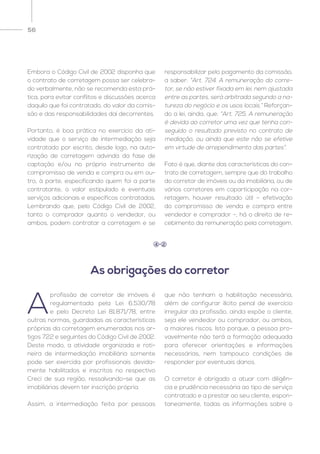 56
Embora o Código Civil de 2002 disponha que
o contrato de corretagem possa ser celebra-
do verbalmente, não se recomenda esta prá-
tica, para evitar conflitos e discussões acerca
daquilo que foi contratado, do valor da comis-
são e das responsabilidades daí decorrentes.
Portanto, é boa prática no exercício da ati-
vidade que o serviço de intermediação seja
contratado por escrito, desde logo, na auto-
rização de corretagem advinda da fase de
captação e/ou no próprio instrumento de
compromisso de venda e compra ou em ou-
tro, à parte, especificando quem foi a parte
contratante, o valor estipulado e eventuais
serviços adicionais e específicos contratados.
Lembrando que, pelo Código Civil de 2002,
tanto o comprador quanto o vendedor, ou
ambos, podem contratar a corretagem e se
responsabilizar pelo pagamento da comissão,
a saber: “Art. 724. A remuneração do corre-
tor, se não estiver fixada em lei, nem ajustada
entre as partes, será arbitrada segundo a na-
tureza do negócio e os usos locais.” Reforçan-
do a lei, ainda, que: “Art. 725. A remuneração
é devida ao corretor uma vez que tenha con-
seguido o resultado previsto no contrato de
mediação, ou ainda que este não se efetive
em virtude de arrependimento das partes”.
Fato é que, diante das características do con-
trato de corretagem, sempre que do trabalho
do corretor de imóveis ou da imobiliária, ou de
vários corretores em coparticipação na cor-
retagem, houver resultado útil – efetivação
do compromisso de venda e compra entre
vendedor e comprador –, há o direito de re-
cebimento da remuneração pela corretagem.
A
profissão de corretor de imóveis é
regulamentada pela Lei 6.530/78
e pelo Decreto Lei 81.871/78, entre
outras normas, guardadas as características
próprias da corretagem enumeradas nos ar-
tigos 722 e seguintes do Código Civil de 2002.
Deste modo, a atividade organizada e roti-
neira de intermediação imobiliária somente
pode ser exercida por profissionais devida-
mente habilitados e inscritos no respectivo
Creci de sua região, ressalvando-se que as
imobiliárias devem ter inscrição própria.
Assim, a intermediação feita por pessoas
que não tenham a habilitação necessária,
além de configurar ilícito penal de exercício
irregular da profissão, ainda expõe o cliente,
seja ele vendedor ou comprador, ou ambos,
a maiores riscos. Isto porque, a pessoa pro-
vavelmente não terá a formação adequada
para oferecer orientações e informações
necessárias, nem tampouco condições de
responder por eventuais danos.
O corretor é obrigado a atuar com diligên-
cia e prudência necessária ao tipo de serviço
contratado e a prestar ao seu cliente, espon-
taneamente, todas as informações sobre o
As obrigações do corretor
4 2
 