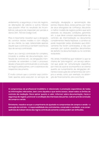 57
andamento, a segurança, o risco do negócio,
as alterações de valores e outros fatores
que possam influir no resultado da incum-
bência, sob pena de responder por perdas e
danos (Art. 723 do Código Civil).
Mas é importante ressaltar que a obrigação
do corretor nestes moldes é com relação
ao seu cliente, ou seja, relacionada apenas
àquele que o contratou e também restrita ao
tipo de serviço contratado.
Assim, se o serviço contratado for completo,
incluindo a análise da documentação, con-
fecção de contrato etc., as obrigações men-
cionadas se estendem a todo o processo,
desde a fase pré-contratual até a conclusão
do negócio pelas partes, com a assinatura do
respectivo documento.
É muito comum que o corretor seja contra-
tado apenas para executar os serviços de
captação, divulgação e aproximação das
partes. Depois disso, estas partes, por meio
de seus advogados de confiança, discutirão
o melhor modelo de negócio jurídico que será
adotado, as cláusulas, condições, garantias
etc., o que deve constar expressamente do
contrato de intermediação ou documento
complementar. Nesta hipótese, o corretor só
pode responder pelas atividades que efeti-
vamente lhe foram contratadas, e não, por
exemplo, por outras questões decorrentes
de defeito na documentação ou no contrato
estipulado.
Há, ainda, imobiliárias que realizam o que se
chama de “pós-negócio”, um serviço adicio-
nal que pode ter remuneração específica,
por meio do qual se acompanha e se orienta
quanto ao cumprimento de obrigações ati-
nentes à execução do compromisso de com-
pra e venda, como, por exemplo, na obten-
ção de financiamento, até a escritura.
O compromisso do profissional imobiliário é relacionado à prestação espontânea de todas
as informações relevantes, bem como àquelas a que tenha acesso, observados os limites do
contrato de mediação. Deve opinar quanto a valor, informar sobre documentação, riscos e
segurançadonegócio,promoveraconciliaçãodosinteressesdaspartes,tudoemproldaconclusão
da compra e venda.
Entretanto, ressalva-se que o cumprimento do ajustado no compromisso de compra e venda – a
execução do contrato – é responsabilidade dos contratantes, comprador e vendedor, e as conse-
quências da inobservância das regras contratuais somente a estes podem ser atribuídas.
 
