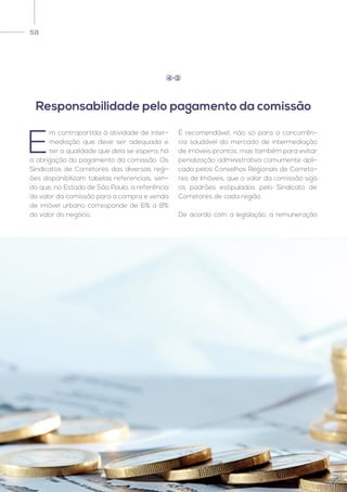 58
E
m contrapartida à atividade de inter-
mediação que deve ser adequada e
ter a qualidade que dela se espera, há
a obrigação do pagamento da comissão. Os
Sindicatos de Corretores das diversas regi-
ões disponibilizam tabelas referenciais, sen-
do que, no Estado de São Paulo, a referência
do valor da comissão para a compra e venda
de imóvel urbano corresponde de 6% a 8%
do valor do negócio.
É recomendável, não só para a concorrên-
cia saudável do mercado de intermediação
de imóveis prontos, mas também para evitar
penalização administrativa comumente apli-
cada pelos Conselhos Regionais de Correto-
res de Imóveis, que o valor da comissão siga
os padrões estipulados pelo Sindicato de
Corretores de cada região.
De acordo com a legislação, a remuneração
Responsabilidade pelo pagamento da comissão
4 3
 